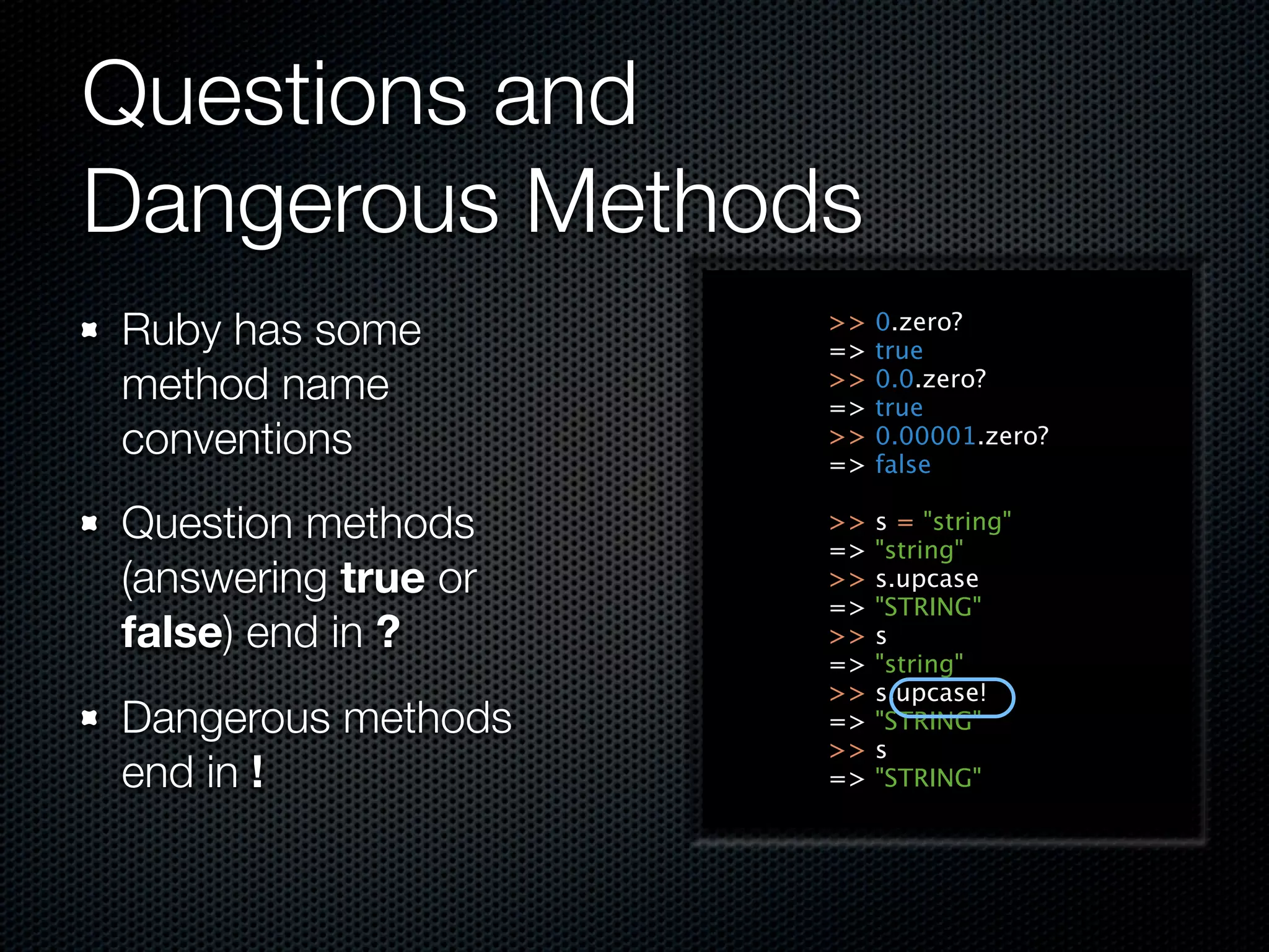 Questions and
Dangerous Methods
Ruby has some        >>
                     =>
                          0.zero?
                          true
method name          >>
                     =>
                          0.0.zero?
                          true
conventions          >>
                     =>
                          0.00001.zero?
                          false

Question methods     >>
                     =>
                          s = "string"
                          "string"
(answering true or   >>   s.upcase
                     =>   "STRING"
false) end in ?      >>   s
                     =>   "string"
                     >>   s.upcase!
Dangerous methods    =>   "STRING"
                     >>   s
end in !             =>   "STRING"
 