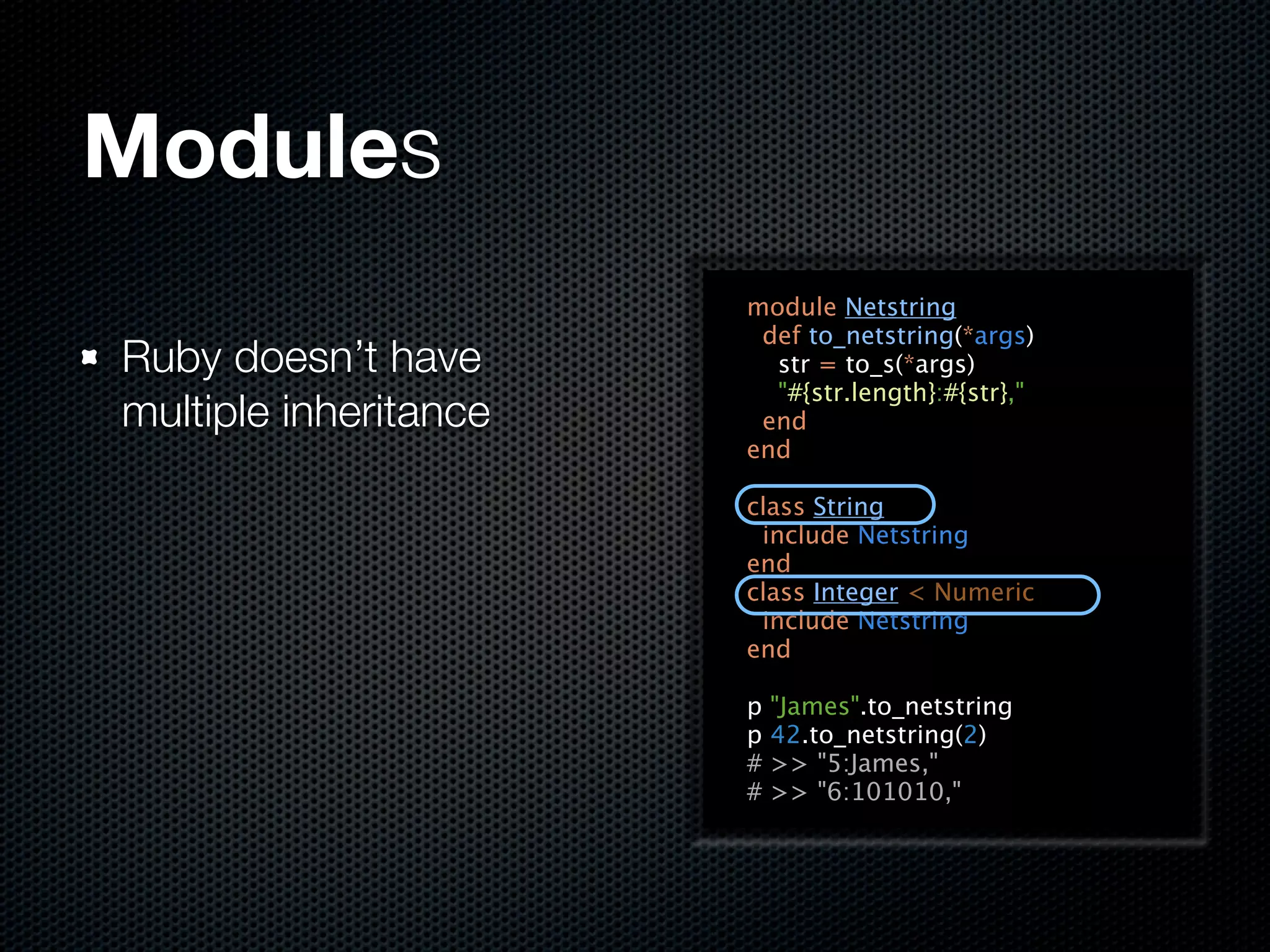 Modules
                       module Netstring
                        def to_netstring(*args)
Ruby doesn’t have        str = to_s(*args)
                         "#{str.length}:#{str},"
multiple inheritance    end
                       end

                       class String
                        include Netstring
                       end
                       class Integer < Numeric
                        include Netstring
                       end

                       p   "James".to_netstring
                       p   42.to_netstring(2)
                       #   >> "5:James,"
                       #   >> "6:101010,"
 