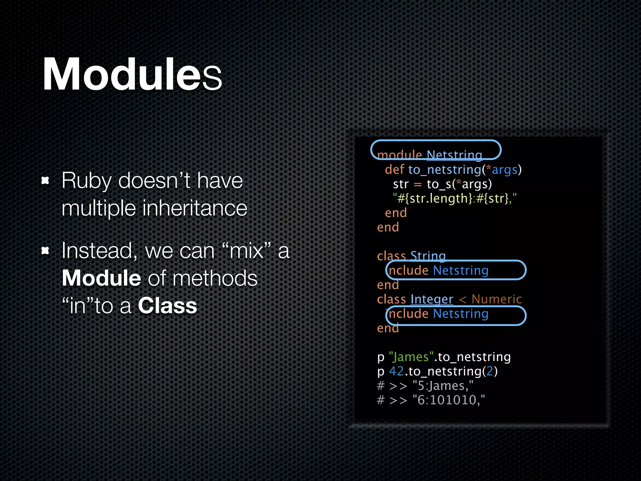 Modules
                          module Netstring
                           def to_netstring(*args)
Ruby doesn’t have           str = to_s(*args)
                            "#{str.length}:#{str},"
multiple inheritance       end
                          end

Instead, we can “mix” a   class String
                           include Netstring
Module of methods         end
“in”to a Class            class Integer < Numeric
                           include Netstring
                          end

                          p   "James".to_netstring
                          p   42.to_netstring(2)
                          #   >> "5:James,"
                          #   >> "6:101010,"
 