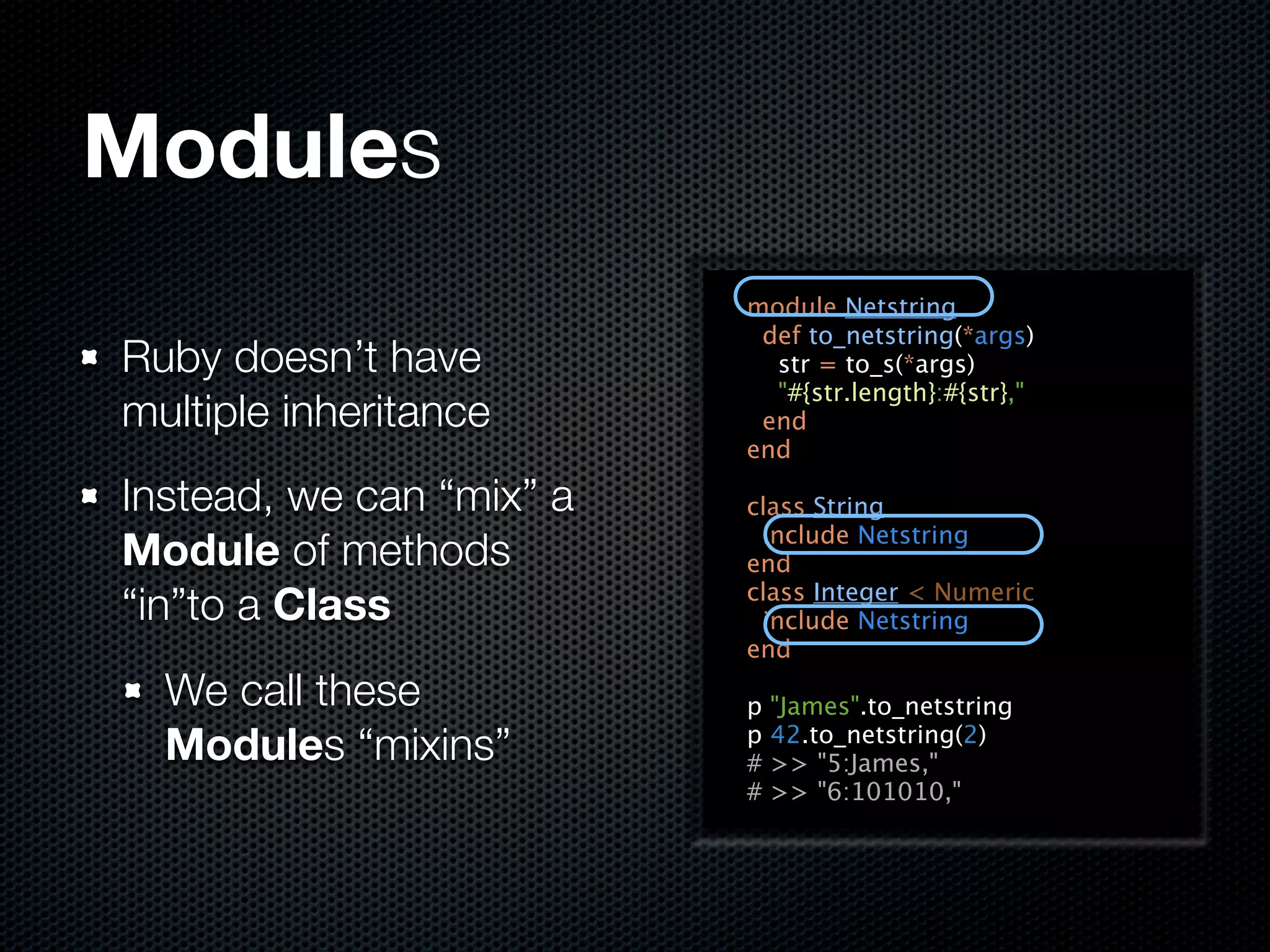 Modules
                          module Netstring
                           def to_netstring(*args)
Ruby doesn’t have           str = to_s(*args)
                            "#{str.length}:#{str},"
multiple inheritance       end
                          end

Instead, we can “mix” a   class String
                           include Netstring
Module of methods         end
“in”to a Class            class Integer < Numeric
                           include Netstring
                          end
  We call these           p   "James".to_netstring
  Modules “mixins”        p
                          #
                              42.to_netstring(2)
                              >> "5:James,"
                          #   >> "6:101010,"
 