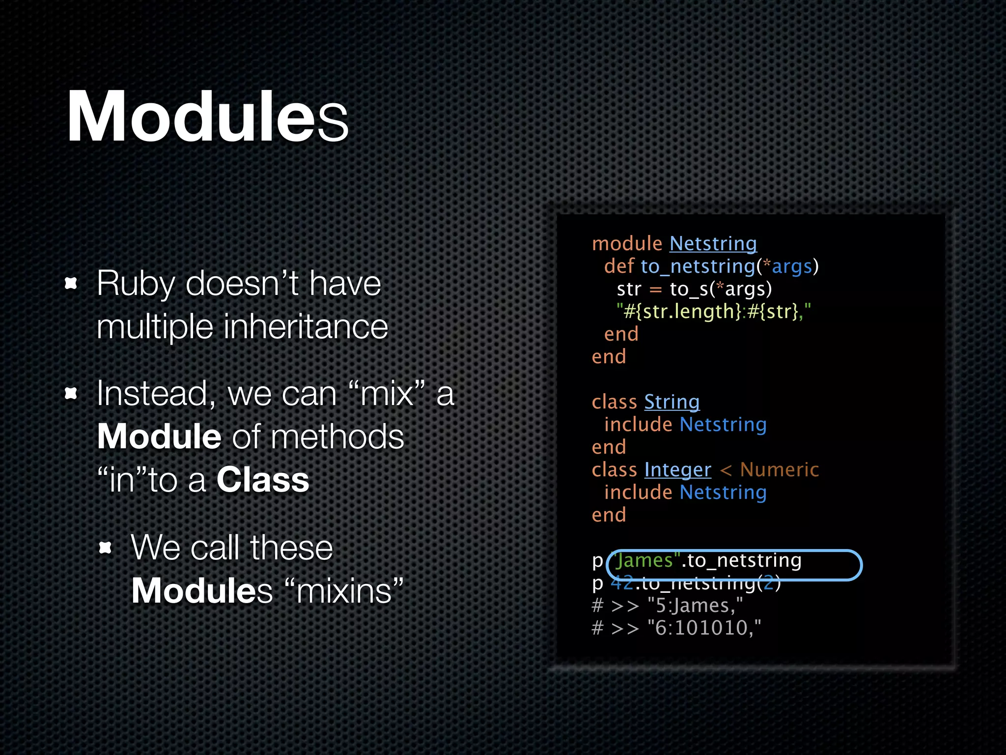 Modules
                          module Netstring
                           def to_netstring(*args)
Ruby doesn’t have           str = to_s(*args)
                            "#{str.length}:#{str},"
multiple inheritance       end
                          end

Instead, we can “mix” a   class String
                           include Netstring
Module of methods         end
“in”to a Class            class Integer < Numeric
                           include Netstring
                          end
  We call these           p   "James".to_netstring
  Modules “mixins”        p
                          #
                              42.to_netstring(2)
                              >> "5:James,"
                          #   >> "6:101010,"
 