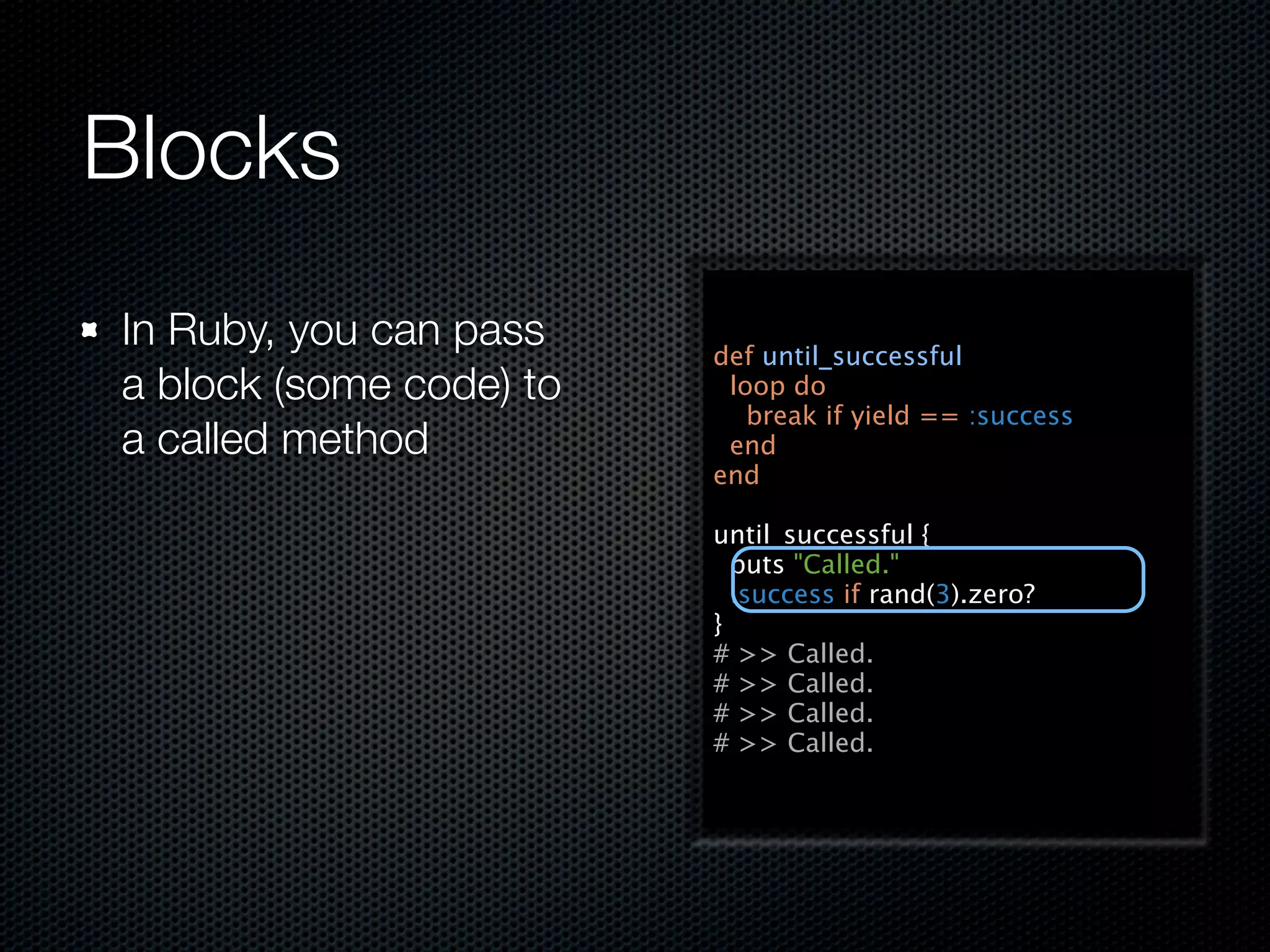 Blocks
In Ruby, you can pass    def until_successful
a block (some code) to    loop do
                            break if yield == :success
a called method           end
                         end

                         until_successful {
                           puts "Called."
                           :success if rand(3).zero?
                         }
                         # >> Called.
                         # >> Called.
                         # >> Called.
                         # >> Called.
 