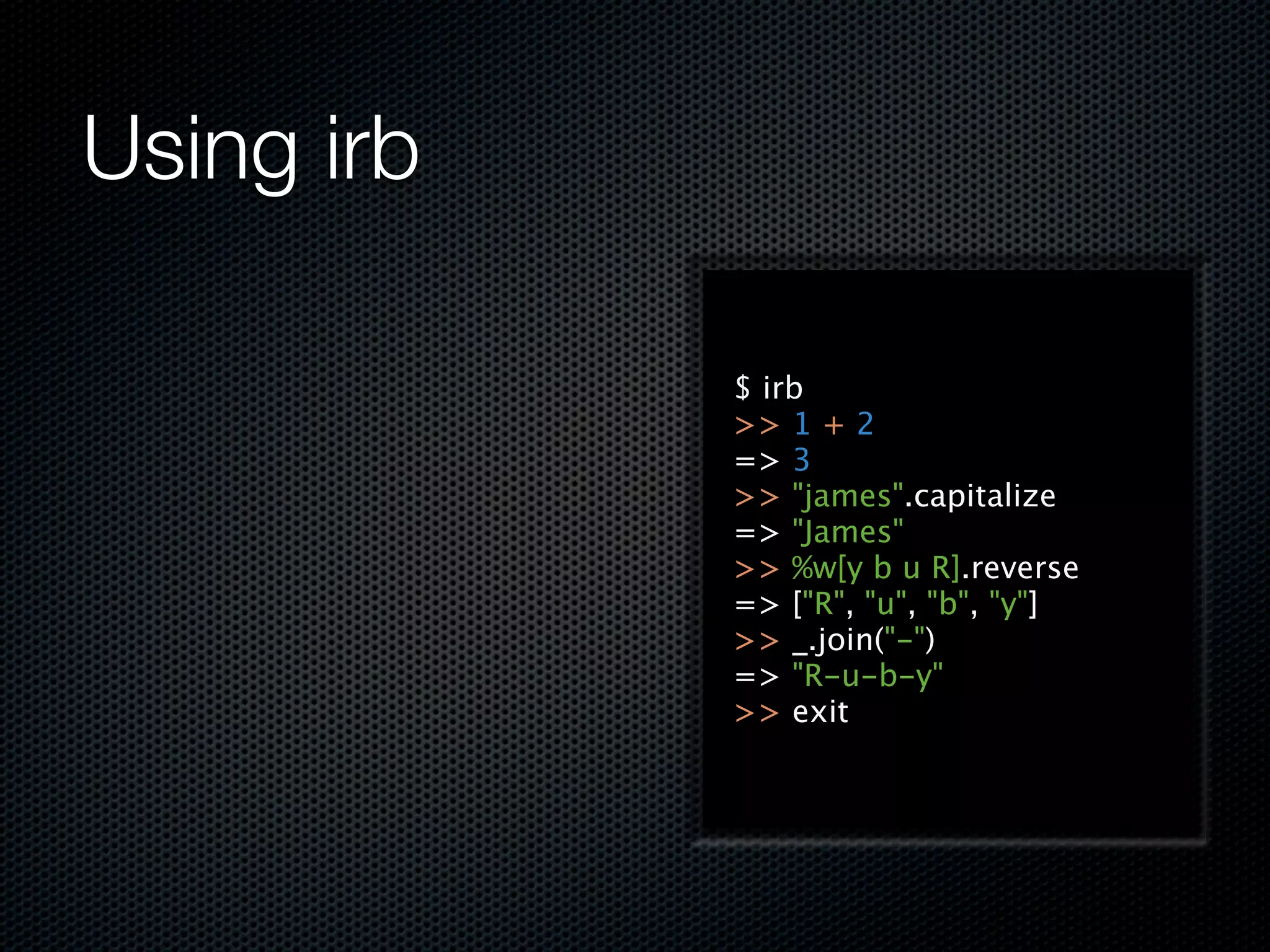 Using irb

            $ irb
            >> 1 + 2
            => 3
            >> "james".capitalize
            => "James"
            >> %w[y b u R].reverse
            => ["R", "u", "b", "y"]
            >> _.join("-")
            => "R-u-b-y"
            >> exit
 