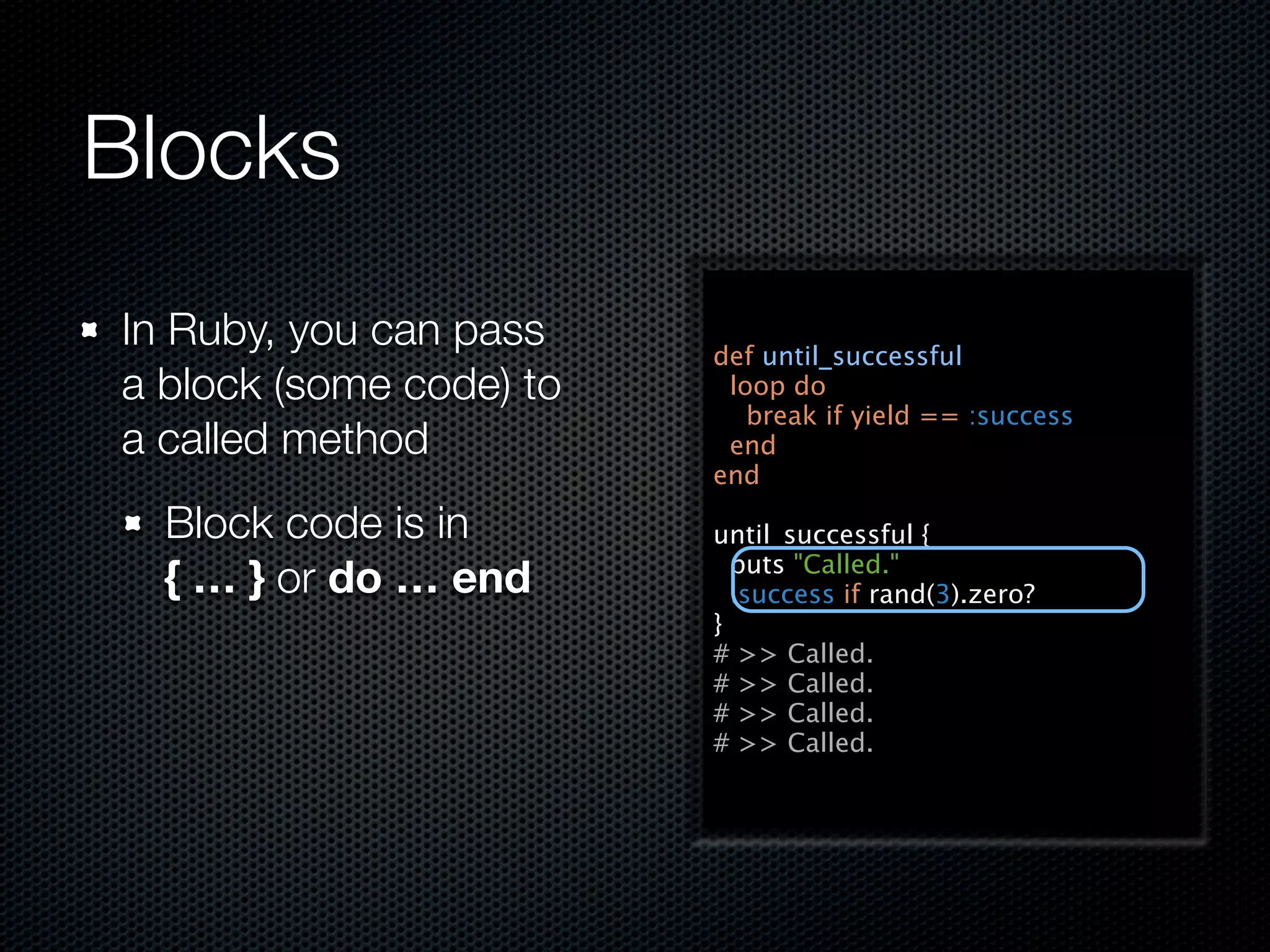 Blocks
In Ruby, you can pass    def until_successful
a block (some code) to    loop do
                            break if yield == :success
a called method           end
                         end

  Block code is in       until_successful {
                           puts "Called."
  { … } or do … end        :success if rand(3).zero?
                         }
                         # >> Called.
                         # >> Called.
                         # >> Called.
                         # >> Called.
 
