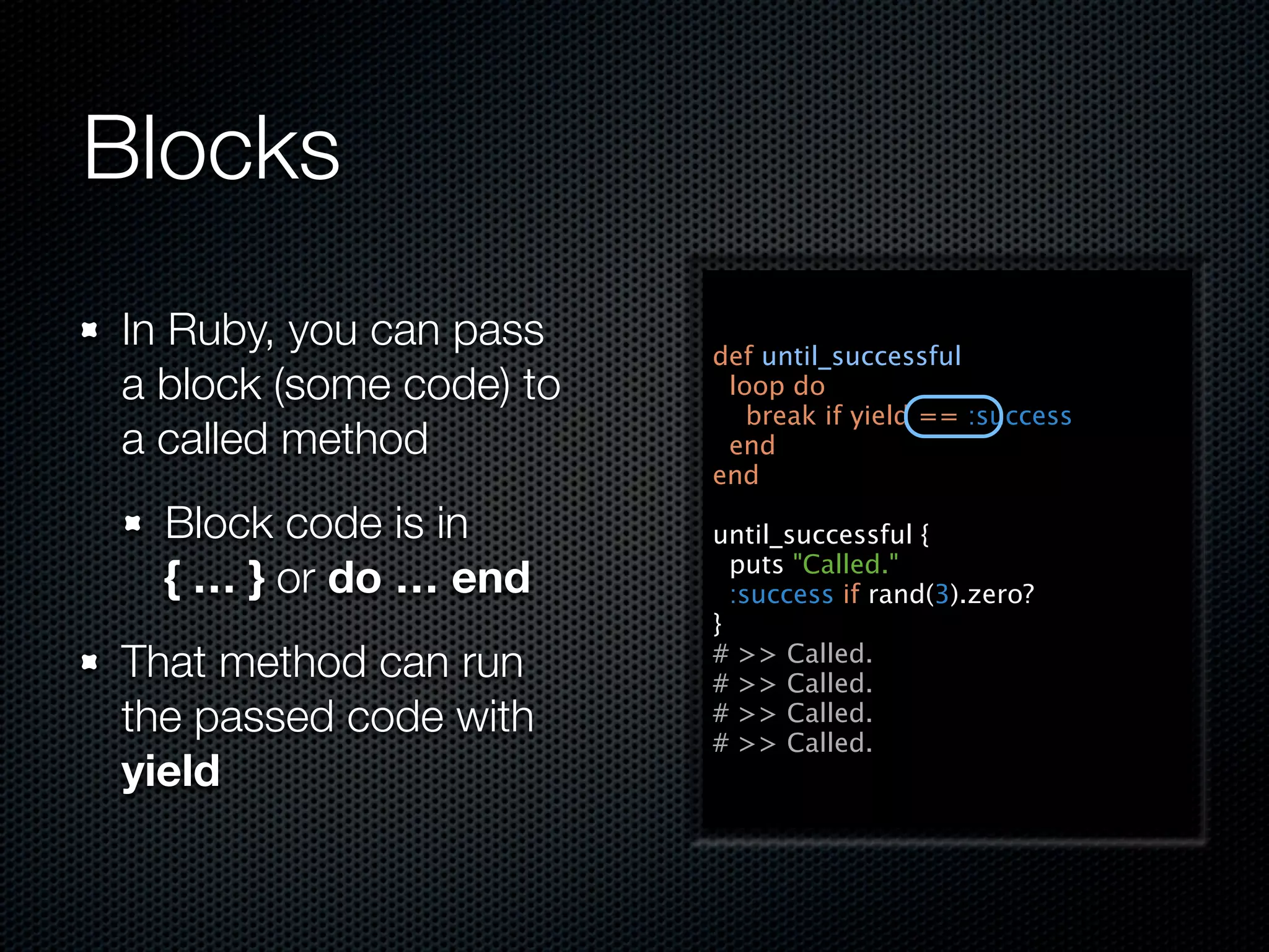 Blocks
In Ruby, you can pass    def until_successful
a block (some code) to    loop do
                            break if yield == :success
a called method           end
                         end

  Block code is in       until_successful {
                           puts "Called."
  { … } or do … end        :success if rand(3).zero?
                         }
That method can run      # >> Called.
                         # >> Called.
the passed code with     # >> Called.
                         # >> Called.
yield
 