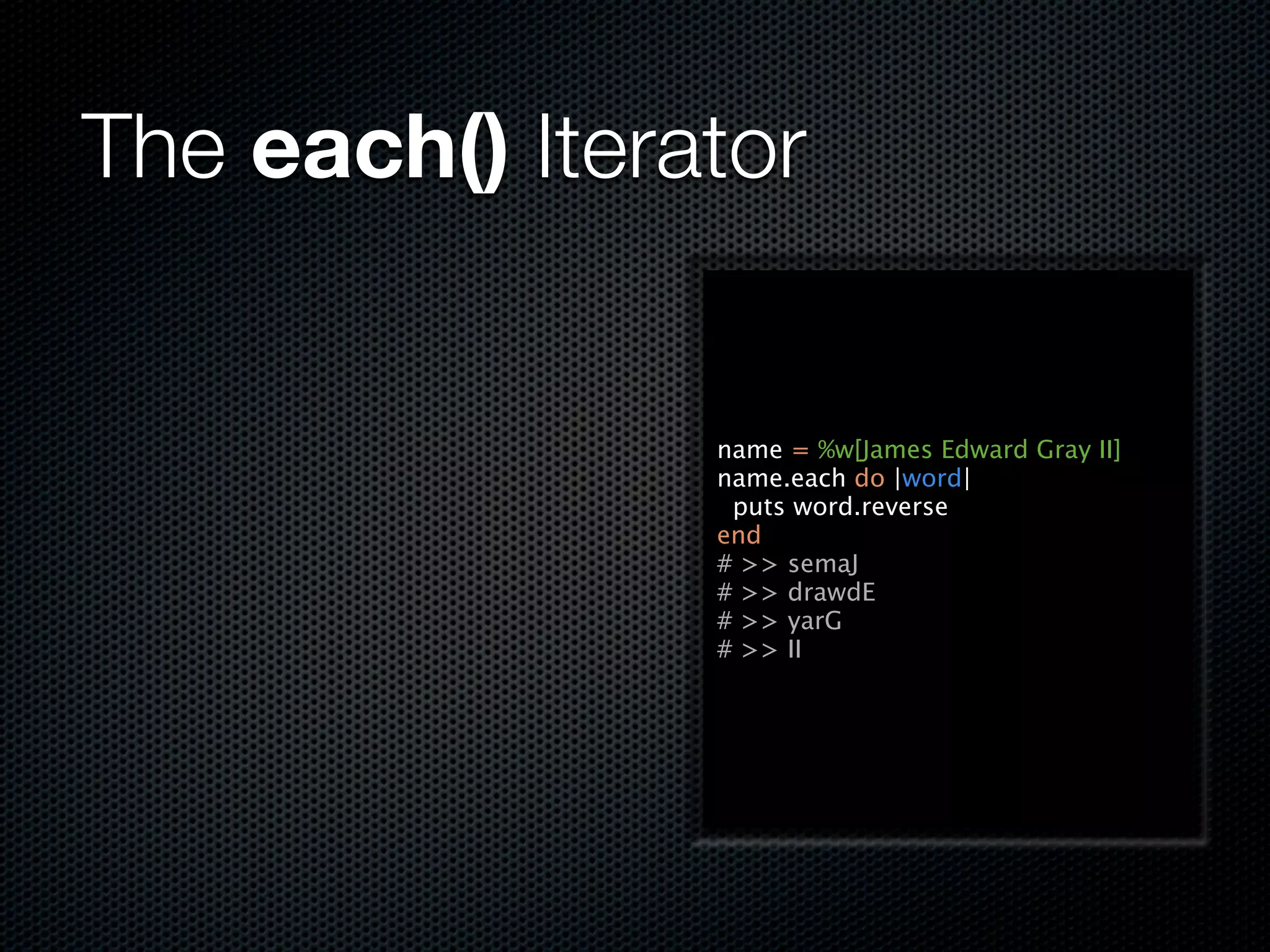 The each() Iterator


                name = %w[James Edward Gray II]
                name.each do |word|
                 puts word.reverse
                end
                # >> semaJ
                # >> drawdE
                # >> yarG
                # >> II
 