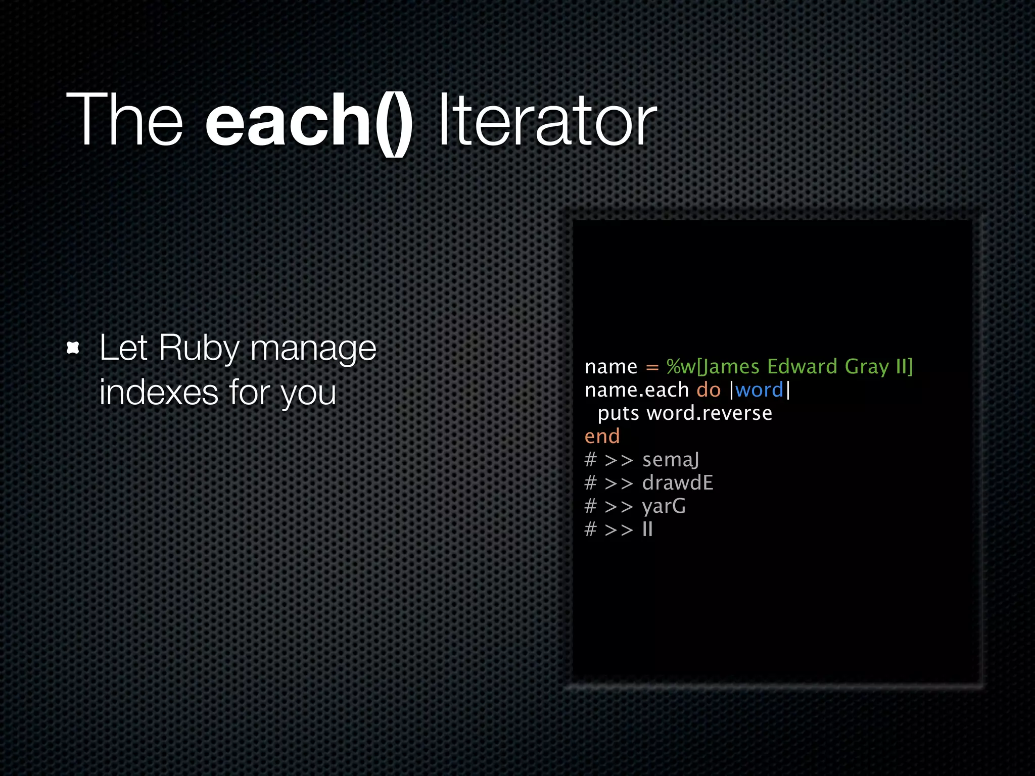 The each() Iterator

 Let Ruby manage   name = %w[James Edward Gray II]
 indexes for you   name.each do |word|
                    puts word.reverse
                   end
                   # >> semaJ
                   # >> drawdE
                   # >> yarG
                   # >> II
 