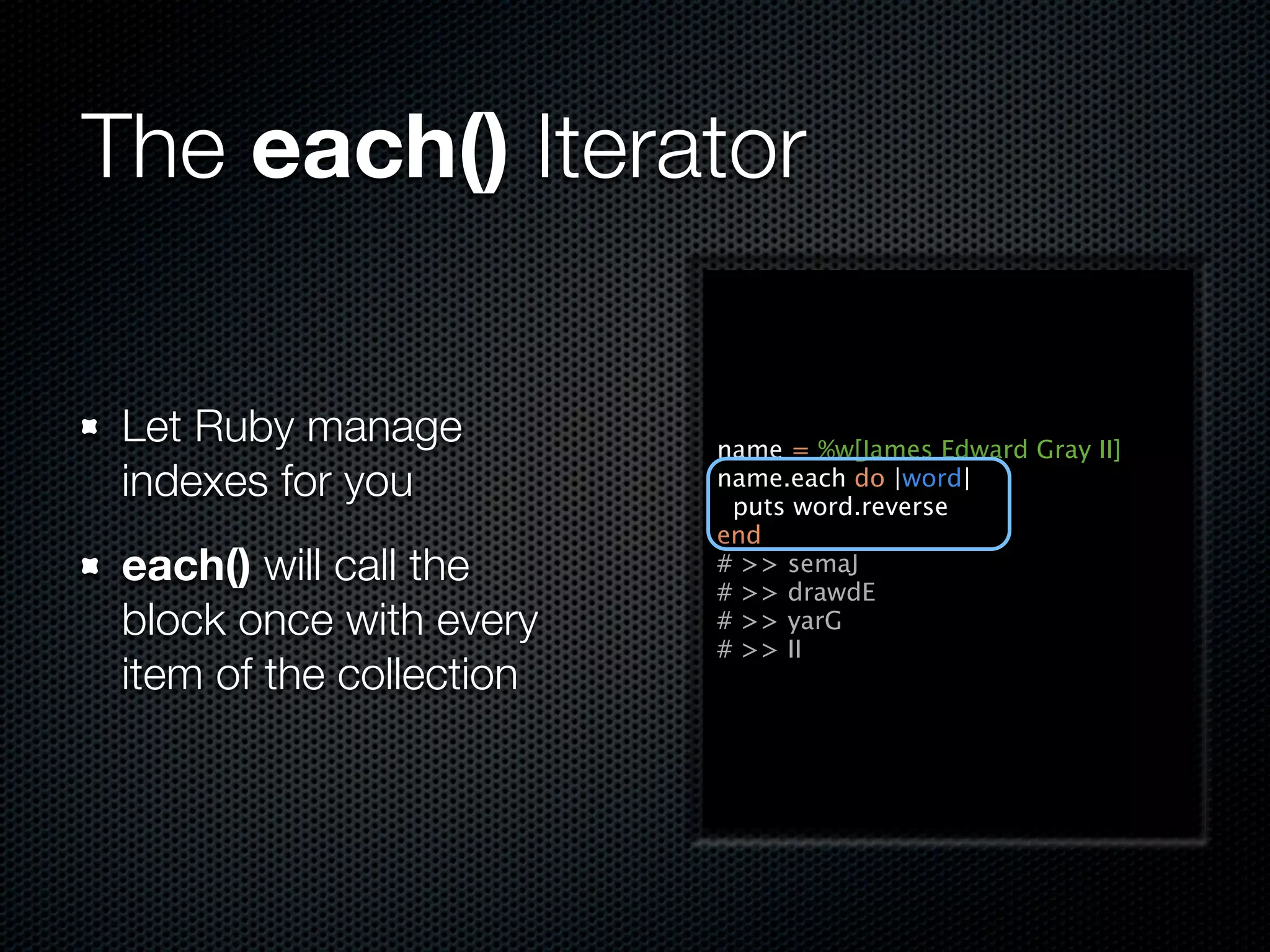 The each() Iterator

 Let Ruby manage          name = %w[James Edward Gray II]
 indexes for you          name.each do |word|
                           puts word.reverse
                          end
 each() will call the     # >> semaJ
                          # >> drawdE
 block once with every    # >> yarG
                          # >> II
 item of the collection
 