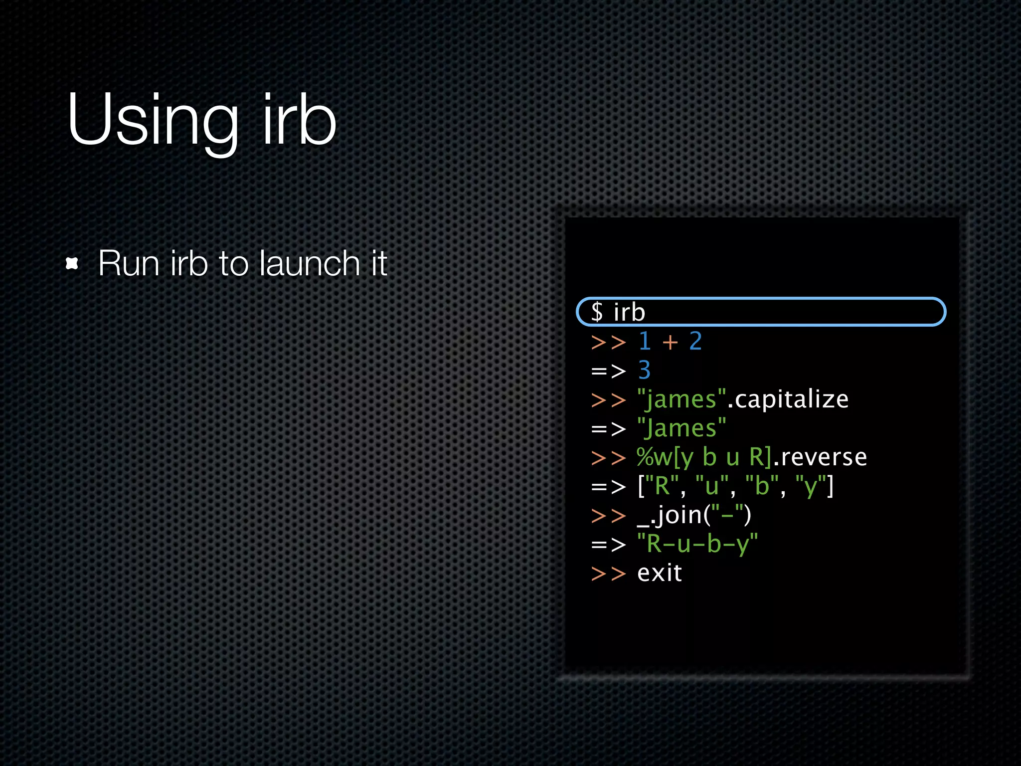 Using irb
 Run irb to launch it
                        $ irb
                        >> 1 + 2
                        => 3
                        >> "james".capitalize
                        => "James"
                        >> %w[y b u R].reverse
                        => ["R", "u", "b", "y"]
                        >> _.join("-")
                        => "R-u-b-y"
                        >> exit
 