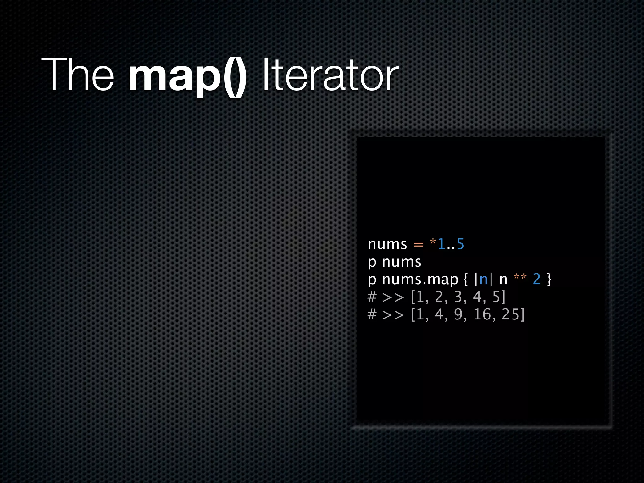 The map() Iterator


                nums = *1..5
                p nums
                p nums.map { |n| n ** 2 }
                # >> [1, 2, 3, 4, 5]
                # >> [1, 4, 9, 16, 25]
 