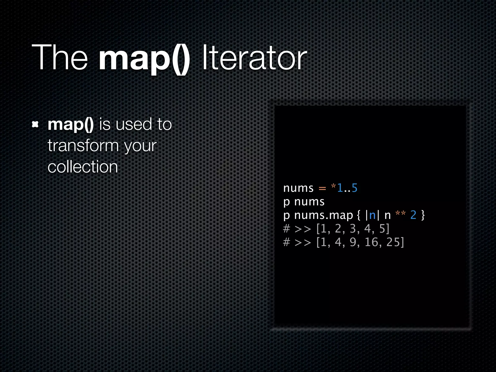 The map() Iterator
 map() is used to
 transform your
 collection
                    nums = *1..5
                    p nums
                    p nums.map { |n| n ** 2 }
                    # >> [1, 2, 3, 4, 5]
                    # >> [1, 4, 9, 16, 25]
 