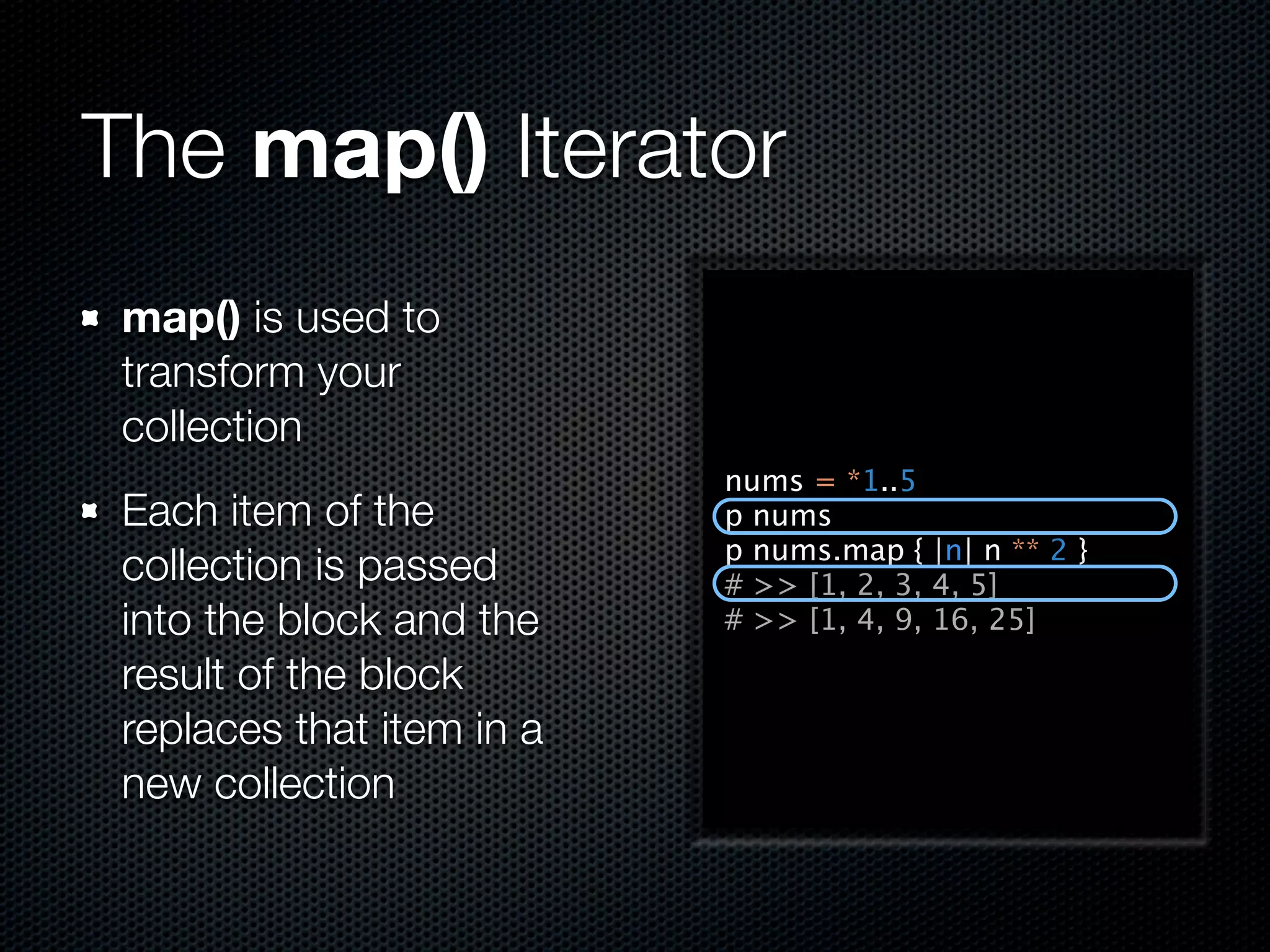 The map() Iterator
 map() is used to
 transform your
 collection
                           nums = *1..5
 Each item of the          p nums
                           p nums.map { |n| n ** 2 }
 collection is passed      # >> [1, 2, 3, 4, 5]
 into the block and the    # >> [1, 4, 9, 16, 25]

 result of the block
 replaces that item in a
 new collection
 