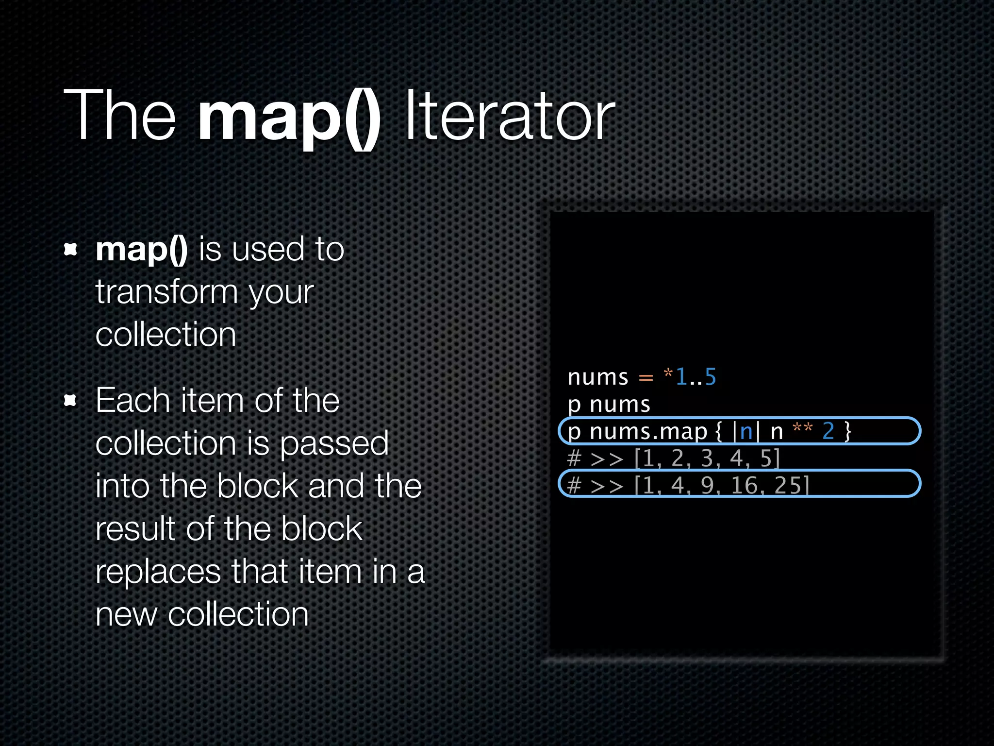 The map() Iterator
 map() is used to
 transform your
 collection
                           nums = *1..5
 Each item of the          p nums
                           p nums.map { |n| n ** 2 }
 collection is passed      # >> [1, 2, 3, 4, 5]
 into the block and the    # >> [1, 4, 9, 16, 25]

 result of the block
 replaces that item in a
 new collection
 