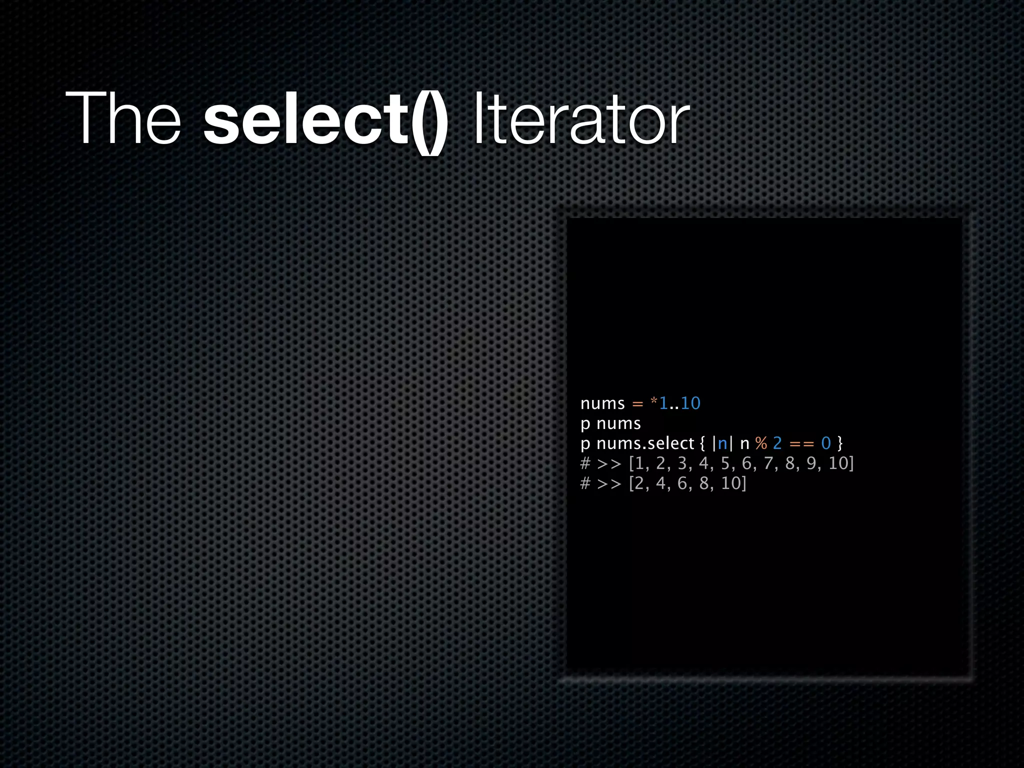The select() Iterator


                 nums = *1..10
                 p nums
                 p nums.select { |n| n % 2 == 0 }
                 # >> [1, 2, 3, 4, 5, 6, 7, 8, 9, 10]
                 # >> [2, 4, 6, 8, 10]
 