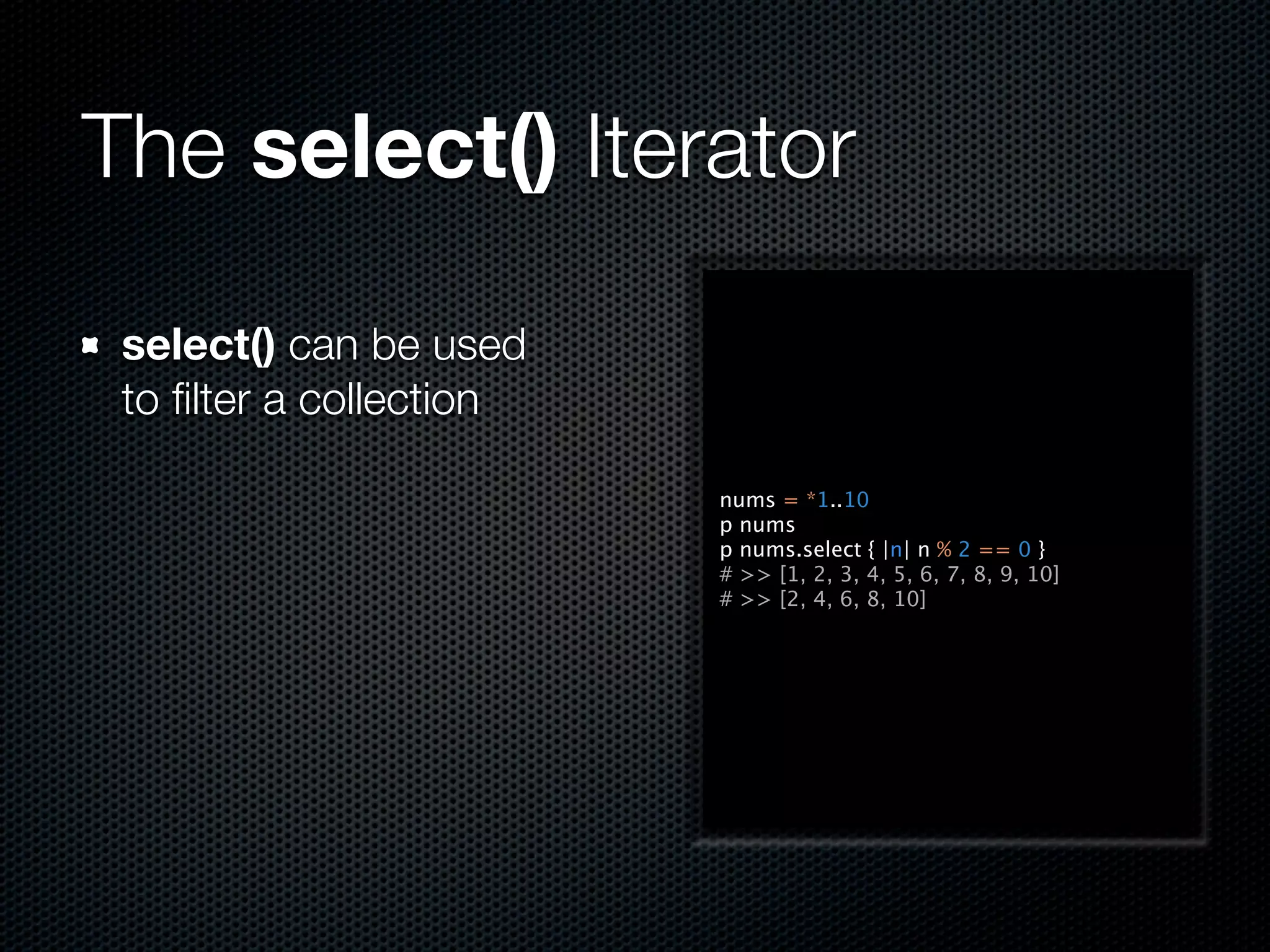 The select() Iterator

 select() can be used
 to ﬁlter a collection

                         nums = *1..10
                         p nums
                         p nums.select { |n| n % 2 == 0 }
                         # >> [1, 2, 3, 4, 5, 6, 7, 8, 9, 10]
                         # >> [2, 4, 6, 8, 10]
 