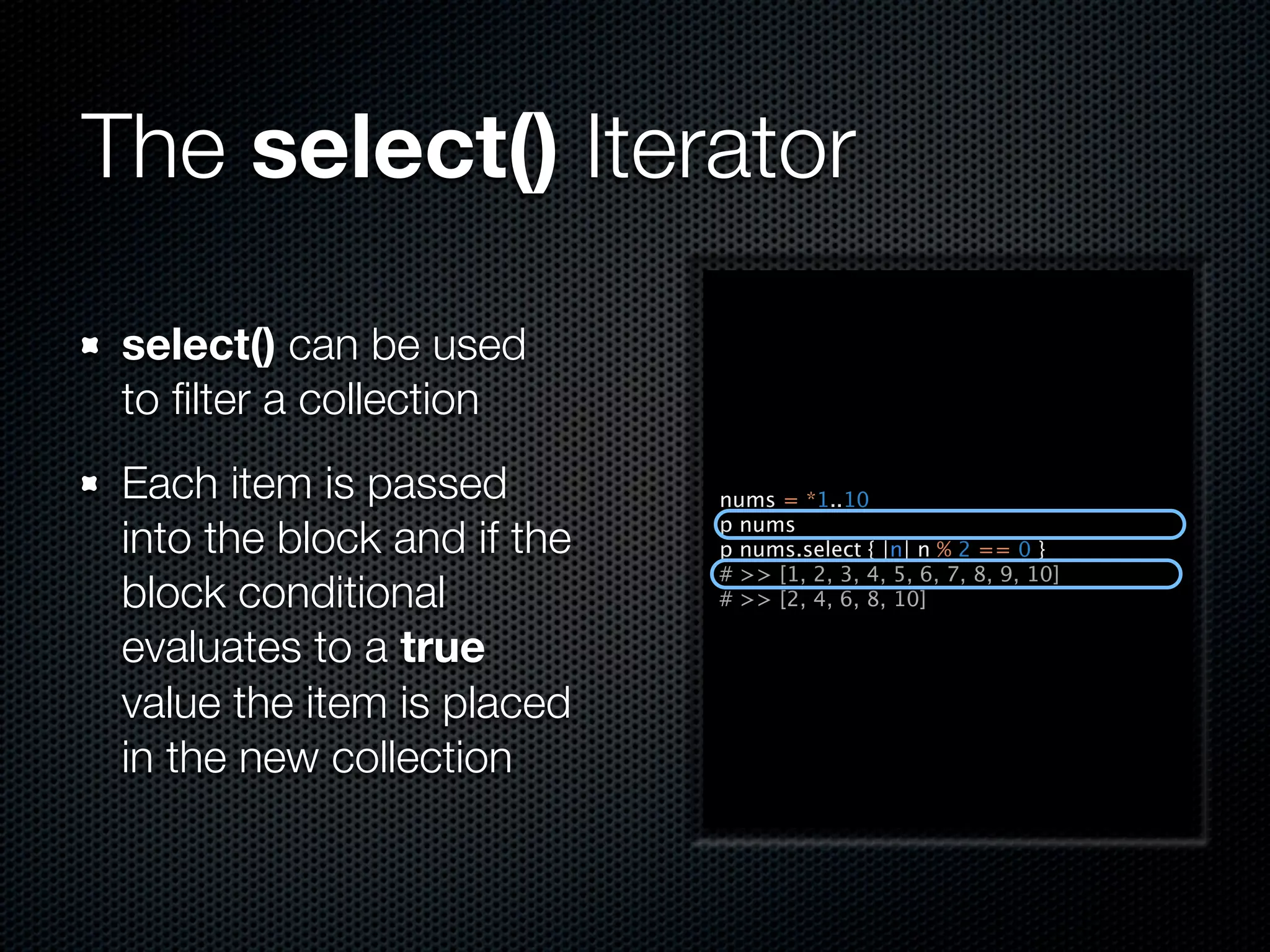 The select() Iterator

 select() can be used
 to ﬁlter a collection
 Each item is passed         nums = *1..10

 into the block and if the   p nums
                             p nums.select { |n| n % 2 == 0 }
                             # >> [1, 2, 3, 4, 5, 6, 7, 8, 9, 10]
 block conditional           # >> [2, 4, 6, 8, 10]

 evaluates to a true
 value the item is placed
 in the new collection
 