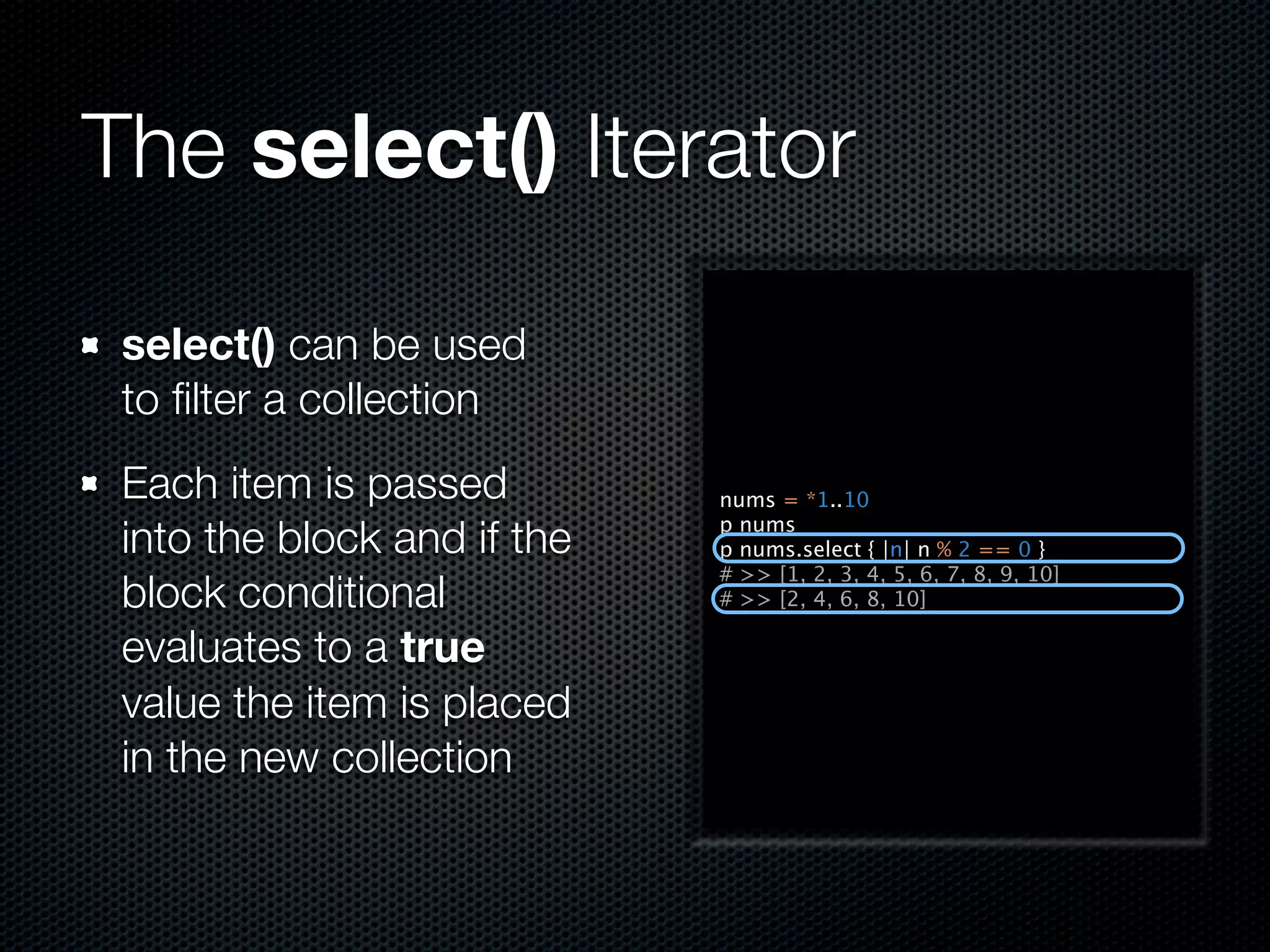 The select() Iterator

 select() can be used
 to ﬁlter a collection
 Each item is passed         nums = *1..10

 into the block and if the   p nums
                             p nums.select { |n| n % 2 == 0 }
                             # >> [1, 2, 3, 4, 5, 6, 7, 8, 9, 10]
 block conditional           # >> [2, 4, 6, 8, 10]

 evaluates to a true
 value the item is placed
 in the new collection
 