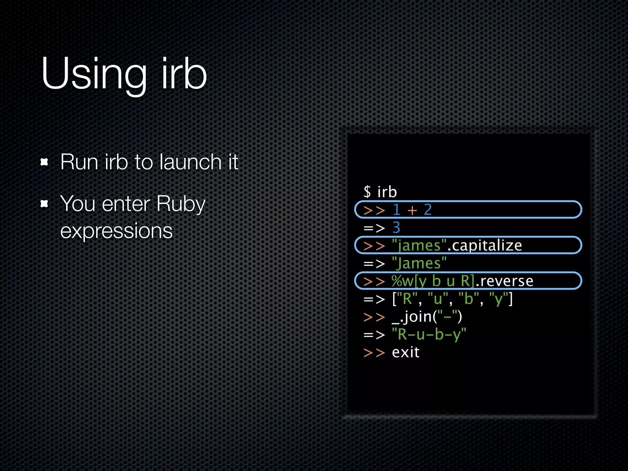 Using irb
 Run irb to launch it
                        $ irb
 You enter Ruby         >> 1 + 2
 expressions            => 3
                        >> "james".capitalize
                        => "James"
                        >> %w[y b u R].reverse
                        => ["R", "u", "b", "y"]
                        >> _.join("-")
                        => "R-u-b-y"
                        >> exit
 