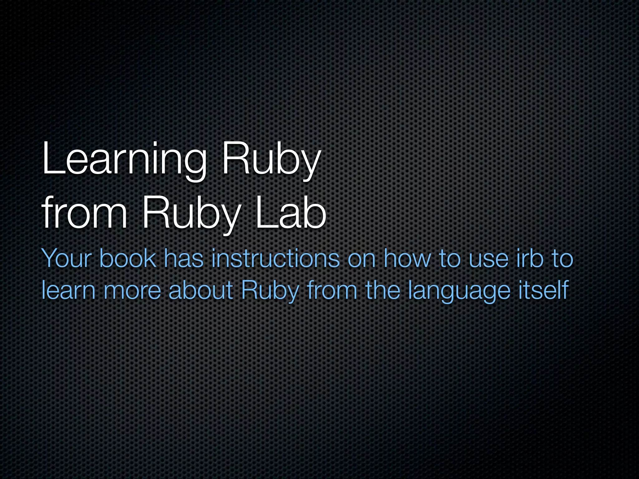 Learning Ruby
from Ruby Lab
Your book has instructions on how to use irb to
learn more about Ruby from the language itself
 