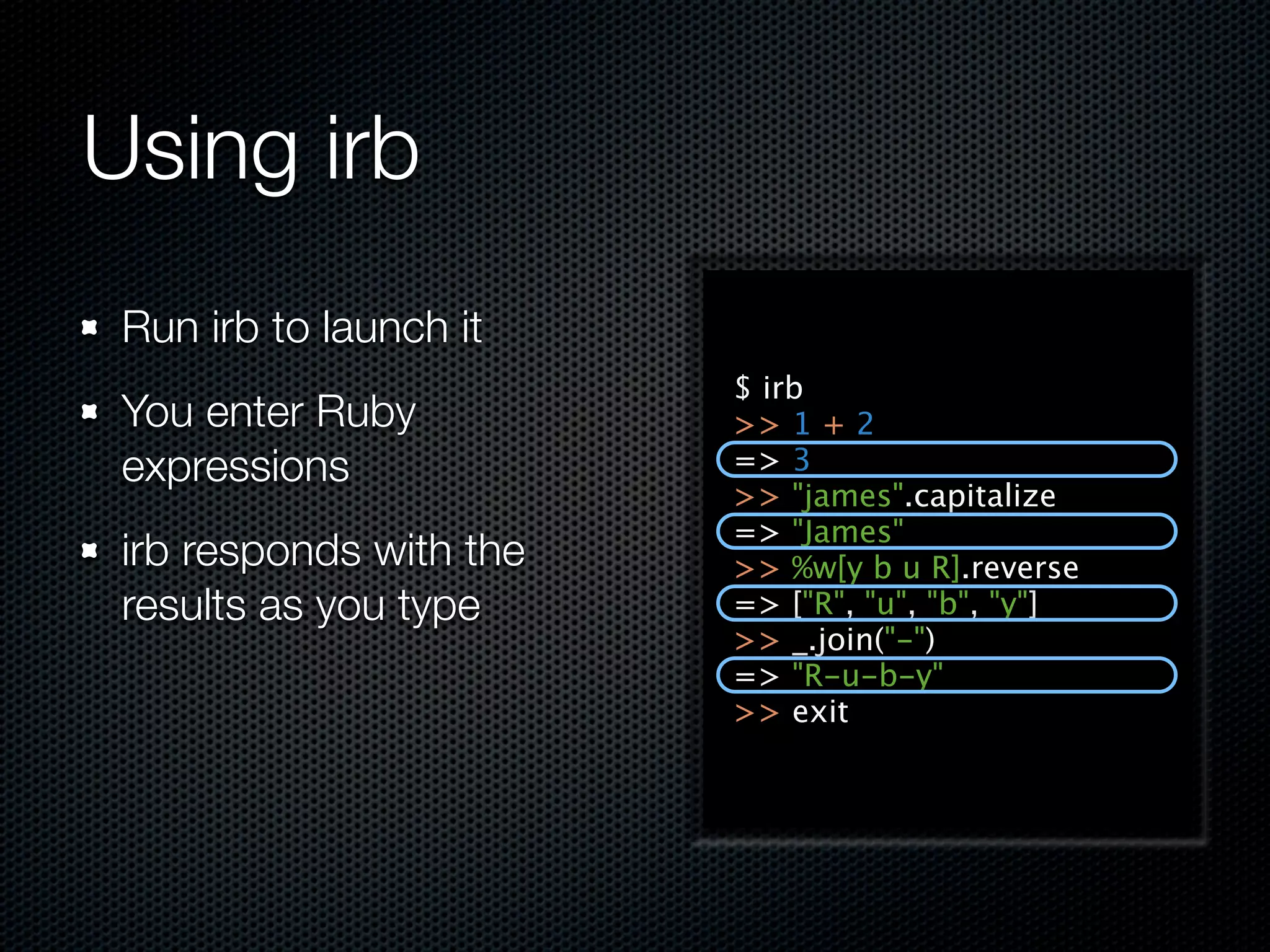 Using irb
 Run irb to launch it
                         $ irb
 You enter Ruby          >> 1 + 2
 expressions             => 3
                         >> "james".capitalize
                         => "James"
 irb responds with the   >> %w[y b u R].reverse
 results as you type     => ["R", "u", "b", "y"]
                         >> _.join("-")
                         => "R-u-b-y"
                         >> exit
 