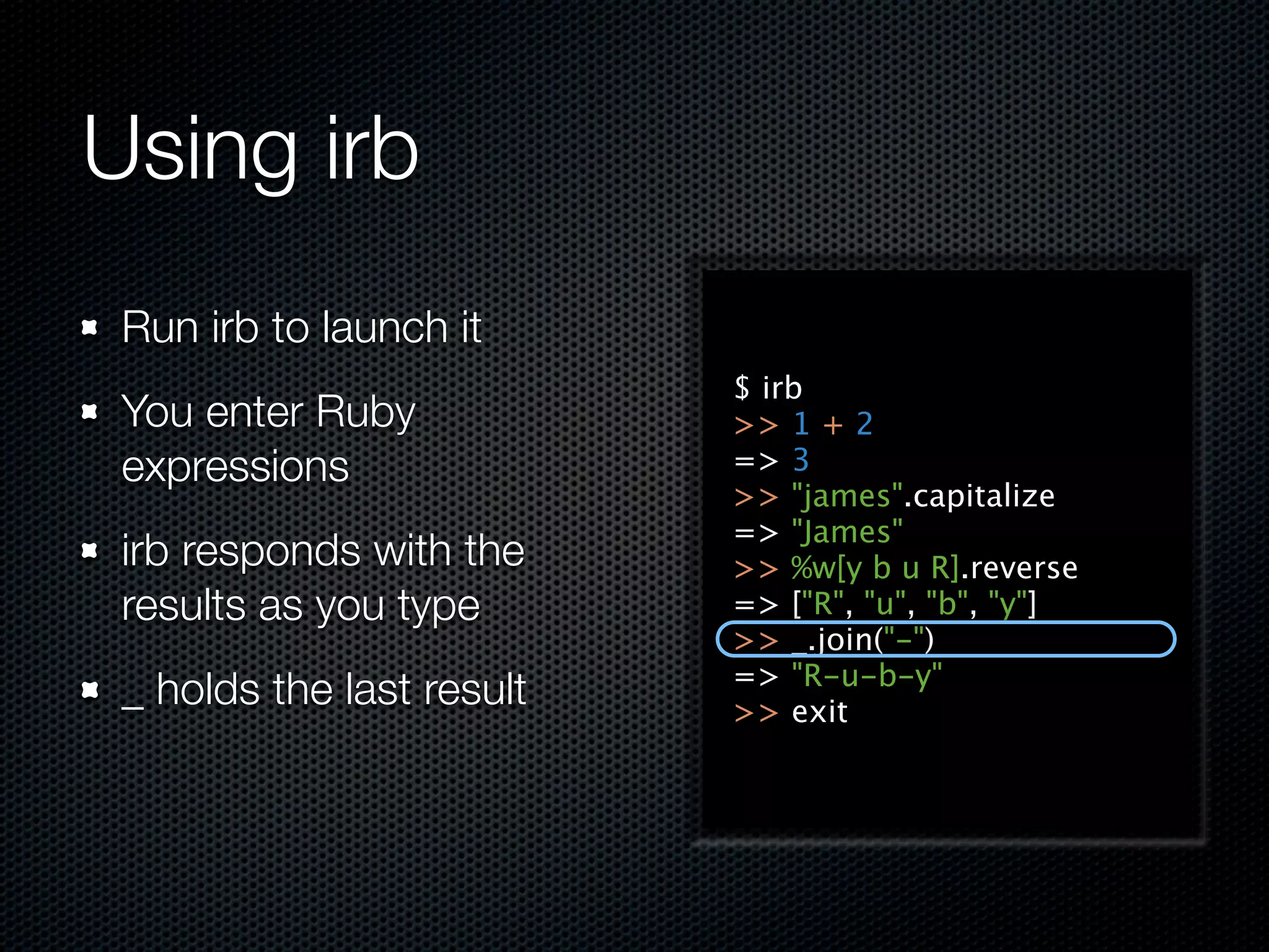 Using irb
 Run irb to launch it
                           $ irb
 You enter Ruby            >> 1 + 2
 expressions               => 3
                           >> "james".capitalize
                           => "James"
 irb responds with the     >> %w[y b u R].reverse
 results as you type       => ["R", "u", "b", "y"]
                           >> _.join("-")
                           => "R-u-b-y"
 _ holds the last result   >> exit
 