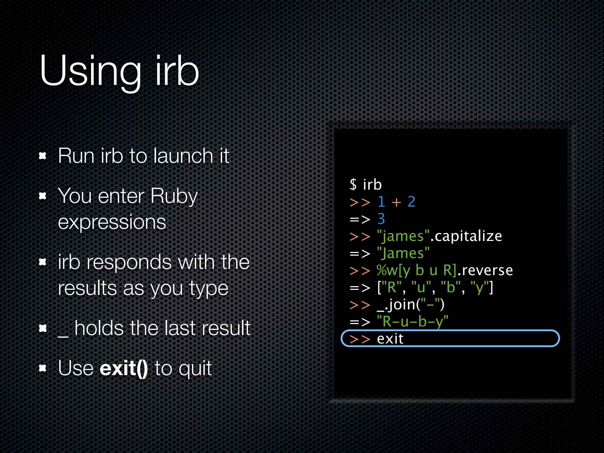 Using irb
 Run irb to launch it
                           $ irb
 You enter Ruby            >> 1 + 2
 expressions               => 3
                           >> "james".capitalize
                           => "James"
 irb responds with the     >> %w[y b u R].reverse
 results as you type       => ["R", "u", "b", "y"]
                           >> _.join("-")
                           => "R-u-b-y"
 _ holds the last result   >> exit

 Use exit() to quit
 