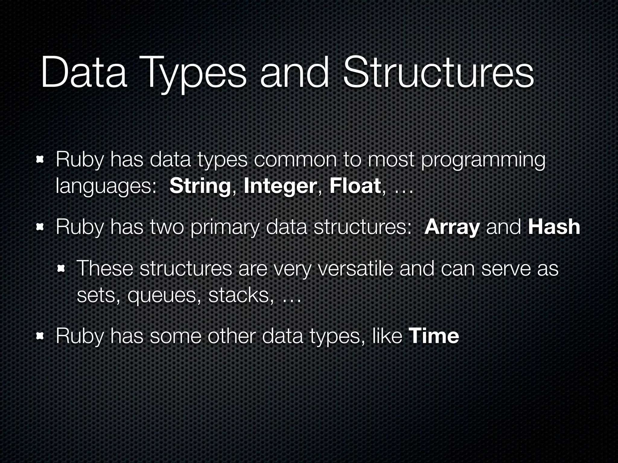 Data Types and Structures
Ruby has data types common to most programming
languages: String, Integer, Float, …
Ruby has two primary data structures: Array and Hash
  These structures are very versatile and can serve as
  sets, queues, stacks, …
Ruby has some other data types, like Time
 