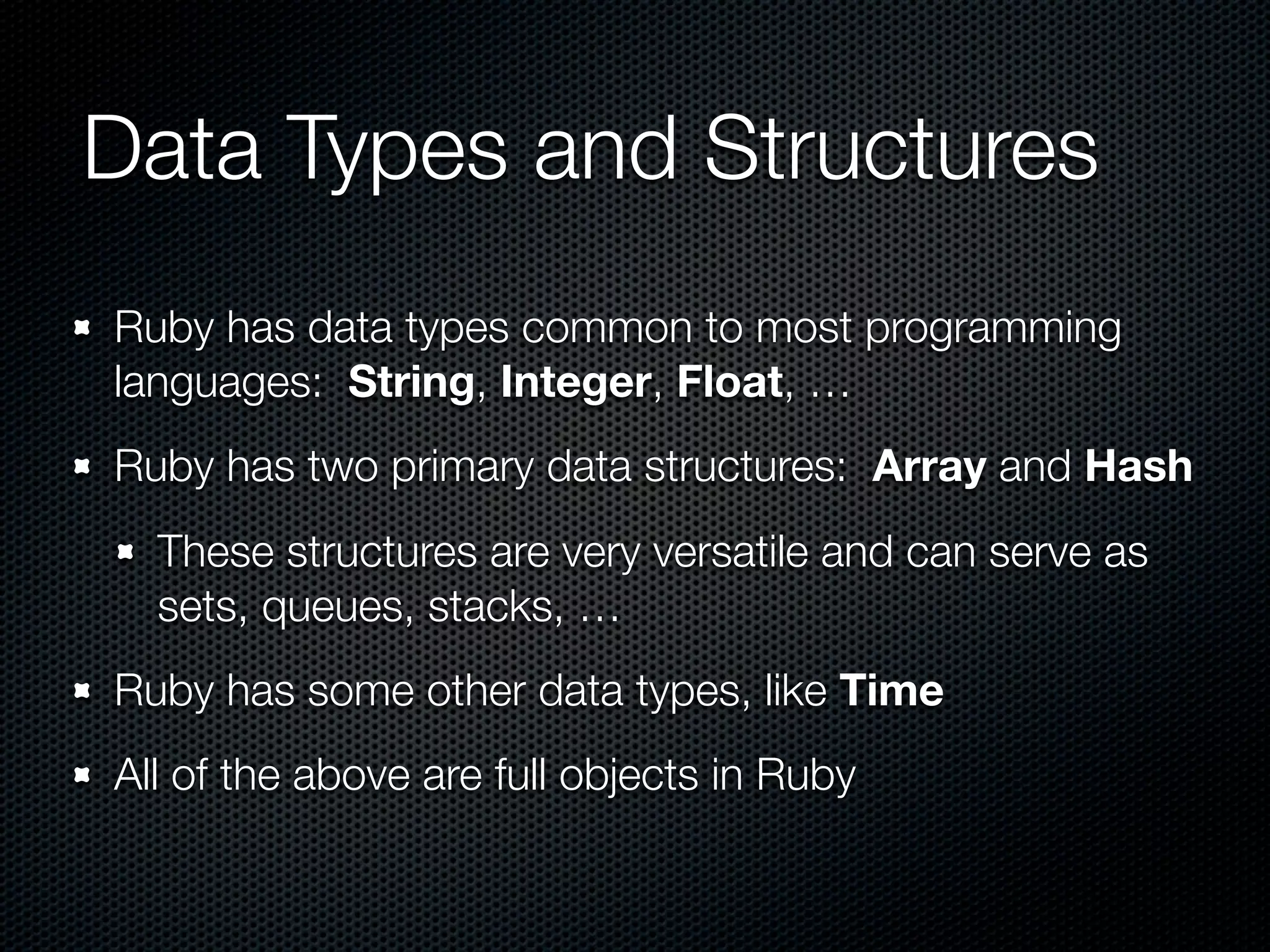 Data Types and Structures
Ruby has data types common to most programming
languages: String, Integer, Float, …
Ruby has two primary data structures: Array and Hash
  These structures are very versatile and can serve as
  sets, queues, stacks, …
Ruby has some other data types, like Time
All of the above are full objects in Ruby
 