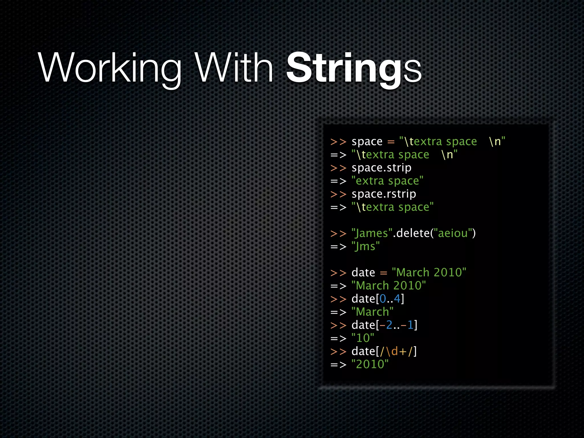 Working With Strings
               >>   space = "textra space n"
               =>   "textra space n"
               >>   space.strip
               =>   "extra space"
               >>   space.rstrip
               =>   "textra space"

               >> "James".delete("aeiou")
               => "Jms"

               >>   date = "March 2010"
               =>   "March 2010"
               >>   date[0..4]
               =>   "March"
               >>   date[-2..-1]
               =>   "10"
               >>   date[/d+/]
               =>   "2010"
 