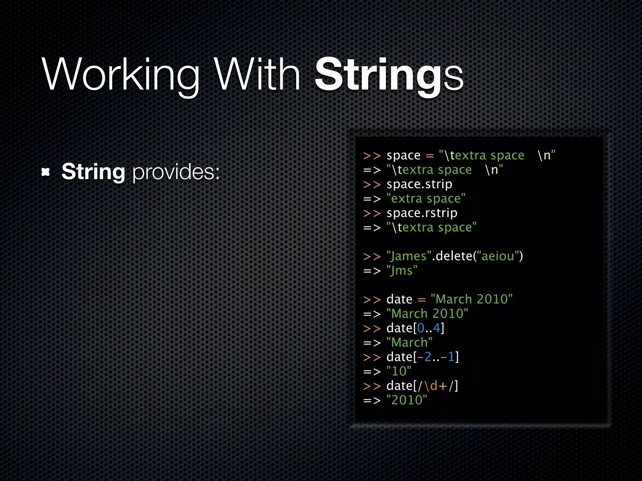 Working With Strings
                   >>   space = "textra space n"
String provides:   =>
                   >>
                        "textra space n"
                        space.strip
                   =>   "extra space"
                   >>   space.rstrip
                   =>   "textra space"

                   >> "James".delete("aeiou")
                   => "Jms"

                   >>   date = "March 2010"
                   =>   "March 2010"
                   >>   date[0..4]
                   =>   "March"
                   >>   date[-2..-1]
                   =>   "10"
                   >>   date[/d+/]
                   =>   "2010"
 