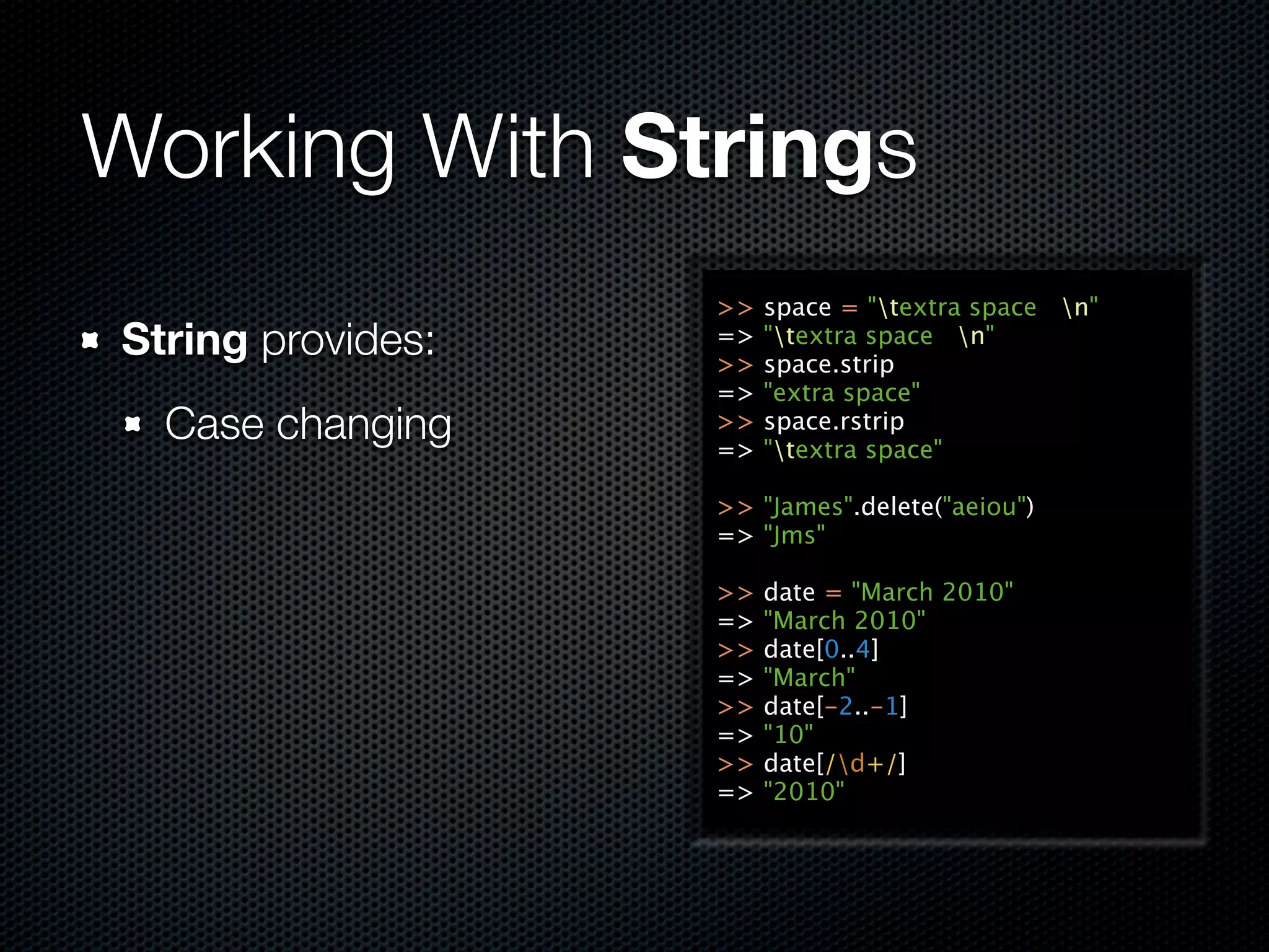 Working With Strings
                   >>   space = "textra space n"
String provides:   =>
                   >>
                        "textra space n"
                        space.strip
                   =>   "extra space"
  Case changing    >>
                   =>
                        space.rstrip
                        "textra space"

                   >> "James".delete("aeiou")
                   => "Jms"

                   >>   date = "March 2010"
                   =>   "March 2010"
                   >>   date[0..4]
                   =>   "March"
                   >>   date[-2..-1]
                   =>   "10"
                   >>   date[/d+/]
                   =>   "2010"
 