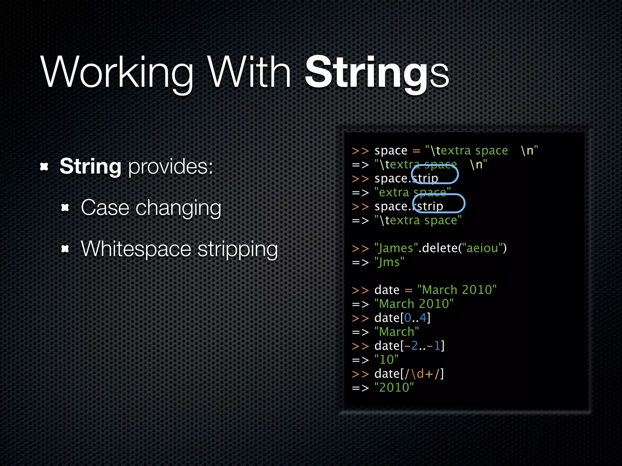 Working With Strings
                         >>   space = "textra space n"
String provides:         =>
                         >>
                              "textra space n"
                              space.strip
                         =>   "extra space"
  Case changing          >>
                         =>
                              space.rstrip
                              "textra space"

  Whitespace stripping   >> "James".delete("aeiou")
                         => "Jms"

                         >>   date = "March 2010"
                         =>   "March 2010"
                         >>   date[0..4]
                         =>   "March"
                         >>   date[-2..-1]
                         =>   "10"
                         >>   date[/d+/]
                         =>   "2010"
 