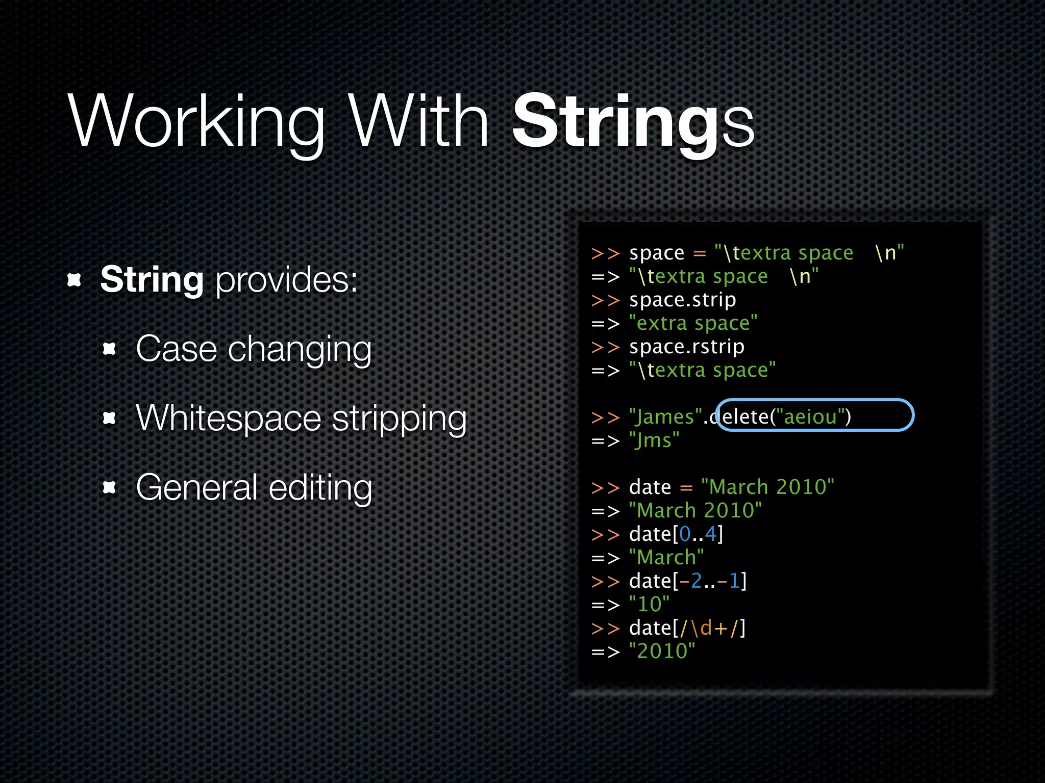 Working With Strings
                         >>   space = "textra space n"
String provides:         =>
                         >>
                              "textra space n"
                              space.strip
                         =>   "extra space"
  Case changing          >>
                         =>
                              space.rstrip
                              "textra space"

  Whitespace stripping   >> "James".delete("aeiou")
                         => "Jms"

  General editing        >>
                         =>
                              date = "March 2010"
                              "March 2010"
                         >>   date[0..4]
                         =>   "March"
                         >>   date[-2..-1]
                         =>   "10"
                         >>   date[/d+/]
                         =>   "2010"
 