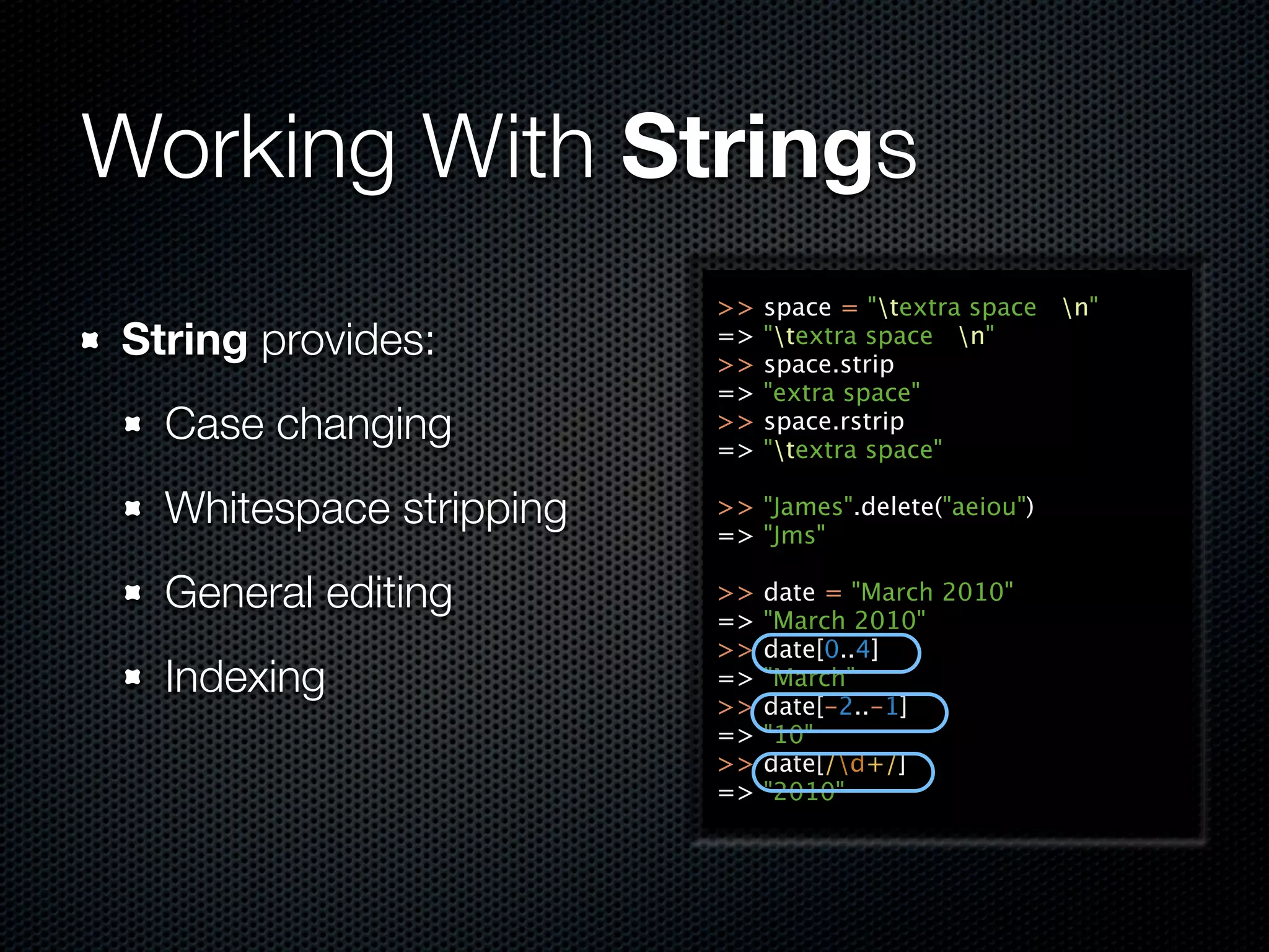 Working With Strings
                         >>   space = "textra space n"
String provides:         =>
                         >>
                              "textra space n"
                              space.strip
                         =>   "extra space"
  Case changing          >>
                         =>
                              space.rstrip
                              "textra space"

  Whitespace stripping   >> "James".delete("aeiou")
                         => "Jms"

  General editing        >>
                         =>
                              date = "March 2010"
                              "March 2010"
                         >>   date[0..4]
  Indexing               =>   "March"
                         >>   date[-2..-1]
                         =>   "10"
                         >>   date[/d+/]
                         =>   "2010"
 