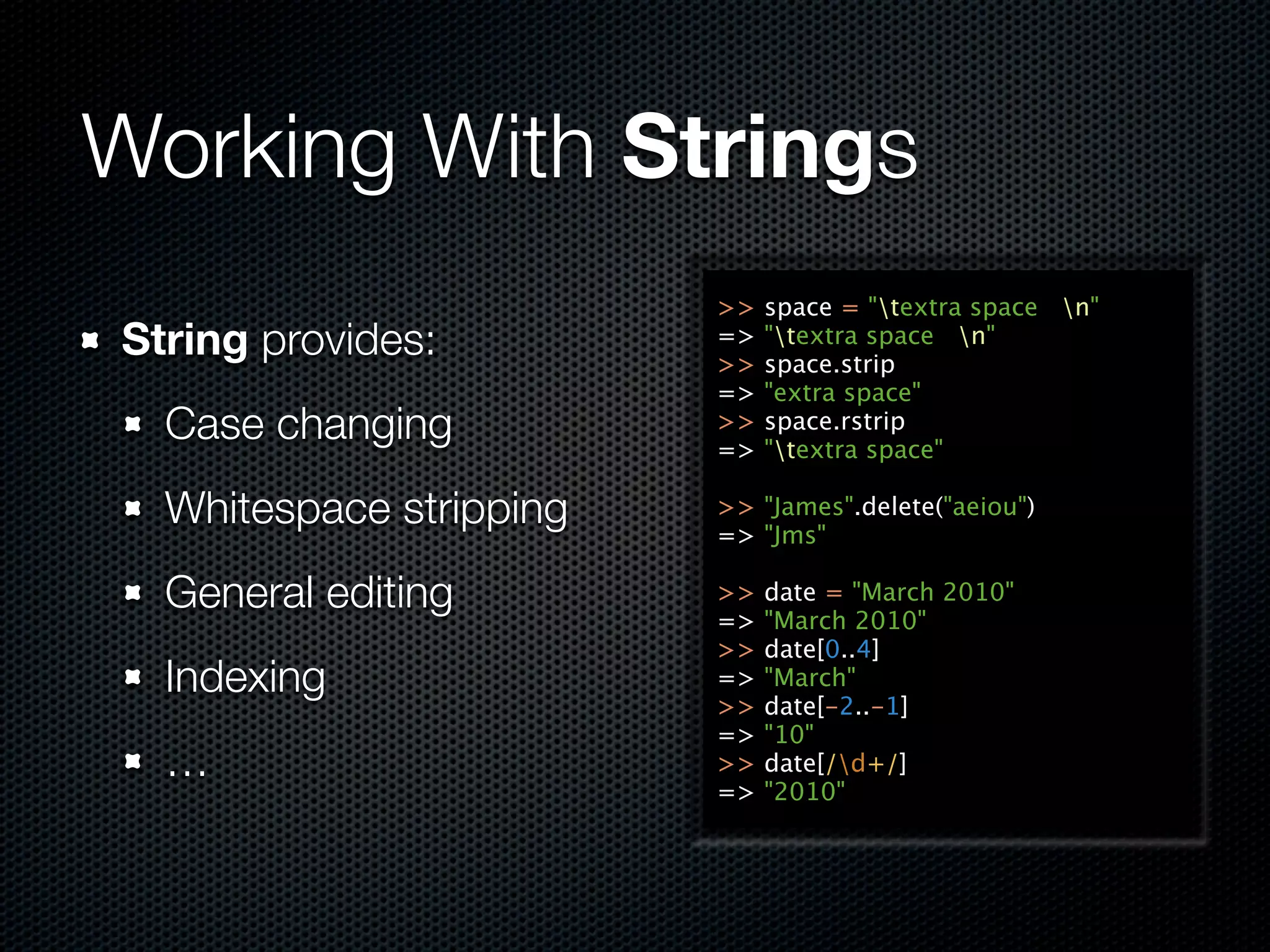 Working With Strings
                         >>   space = "textra space n"
String provides:         =>
                         >>
                              "textra space n"
                              space.strip
                         =>   "extra space"
  Case changing          >>
                         =>
                              space.rstrip
                              "textra space"

  Whitespace stripping   >> "James".delete("aeiou")
                         => "Jms"

  General editing        >>
                         =>
                              date = "March 2010"
                              "March 2010"
                         >>   date[0..4]
  Indexing               =>   "March"
                         >>   date[-2..-1]
                         =>   "10"
  …                      >>   date[/d+/]
                         =>   "2010"
 