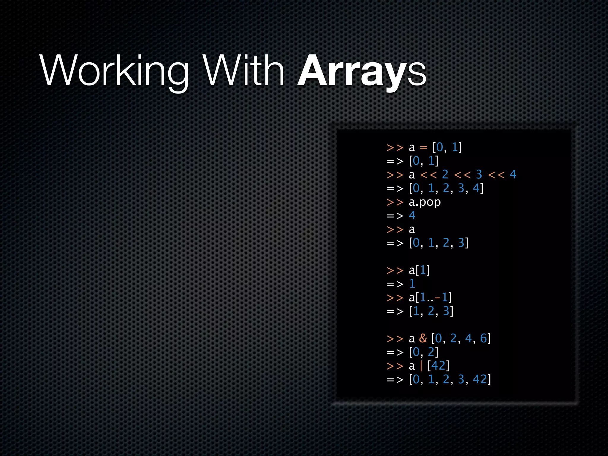 Working With Arrays
                >>   a = [0, 1]
                =>   [0, 1]
                >>   a << 2 << 3 << 4
                =>   [0, 1, 2, 3, 4]
                >>   a.pop
                =>   4
                >>   a
                =>   [0, 1, 2, 3]

                >>   a[1]
                =>   1
                >>   a[1..-1]
                =>   [1, 2, 3]

                >>   a & [0, 2, 4, 6]
                =>   [0, 2]
                >>   a | [42]
                =>   [0, 1, 2, 3, 42]
 