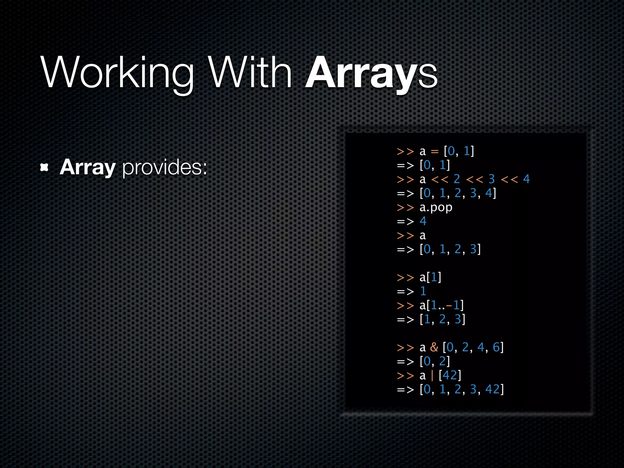 Working With Arrays
                  >>   a = [0, 1]
Array provides:   =>
                  >>
                       [0, 1]
                       a << 2 << 3 << 4
                  =>   [0, 1, 2, 3, 4]
                  >>   a.pop
                  =>   4
                  >>   a
                  =>   [0, 1, 2, 3]

                  >>   a[1]
                  =>   1
                  >>   a[1..-1]
                  =>   [1, 2, 3]

                  >>   a & [0, 2, 4, 6]
                  =>   [0, 2]
                  >>   a | [42]
                  =>   [0, 1, 2, 3, 42]
 
