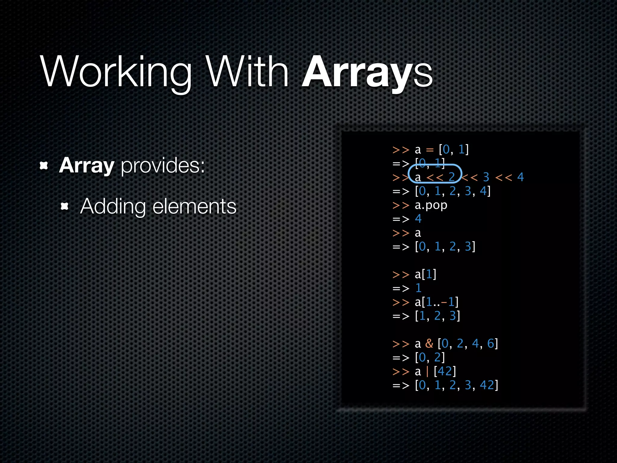Working With Arrays
                    >>   a = [0, 1]
Array provides:     =>
                    >>
                         [0, 1]
                         a << 2 << 3 << 4
                    =>   [0, 1, 2, 3, 4]
  Adding elements   >>
                    =>
                         a.pop
                         4
                    >>   a
                    =>   [0, 1, 2, 3]

                    >>   a[1]
                    =>   1
                    >>   a[1..-1]
                    =>   [1, 2, 3]

                    >>   a & [0, 2, 4, 6]
                    =>   [0, 2]
                    >>   a | [42]
                    =>   [0, 1, 2, 3, 42]
 