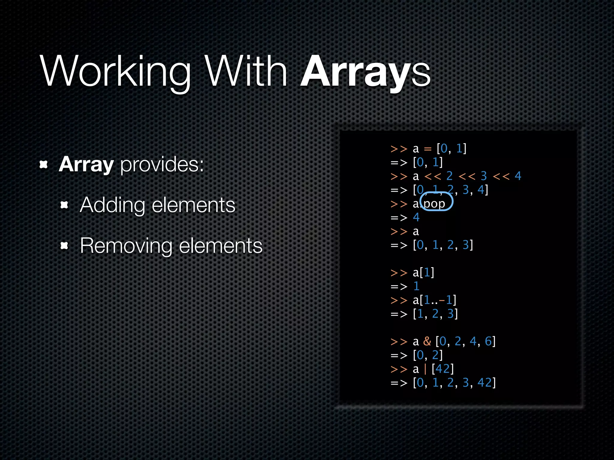 Working With Arrays
                      >>   a = [0, 1]
Array provides:       =>
                      >>
                           [0, 1]
                           a << 2 << 3 << 4
                      =>   [0, 1, 2, 3, 4]
  Adding elements     >>
                      =>
                           a.pop
                           4
                      >>   a
  Removing elements   =>   [0, 1, 2, 3]

                      >>   a[1]
                      =>   1
                      >>   a[1..-1]
                      =>   [1, 2, 3]

                      >>   a & [0, 2, 4, 6]
                      =>   [0, 2]
                      >>   a | [42]
                      =>   [0, 1, 2, 3, 42]
 