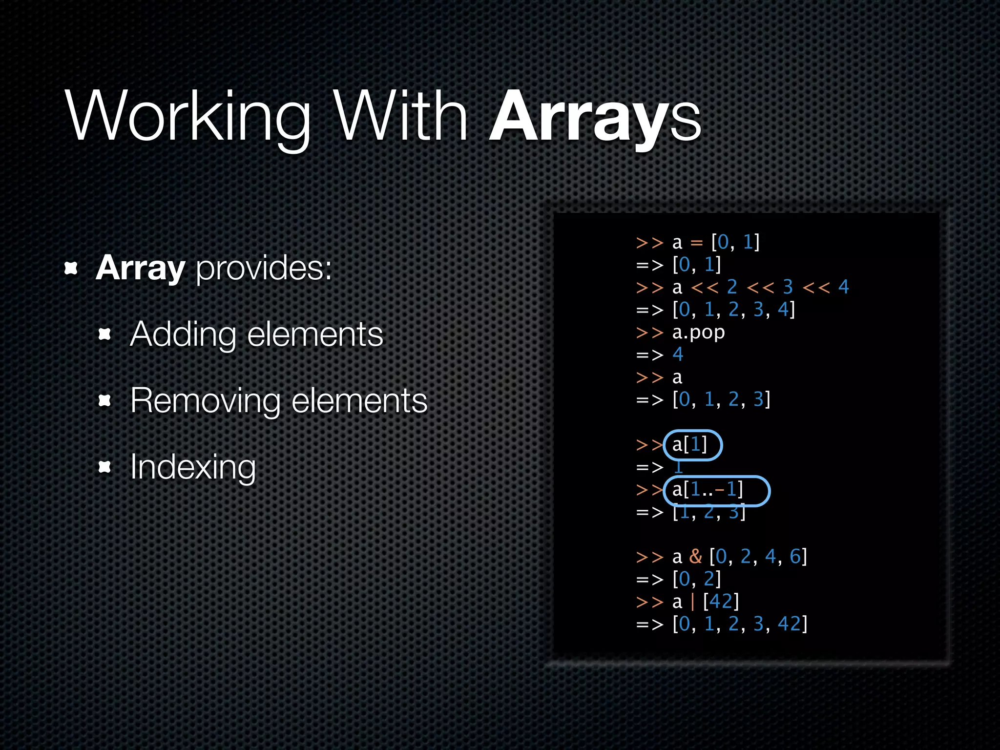 Working With Arrays
                      >>   a = [0, 1]
Array provides:       =>
                      >>
                           [0, 1]
                           a << 2 << 3 << 4
                      =>   [0, 1, 2, 3, 4]
  Adding elements     >>
                      =>
                           a.pop
                           4
                      >>   a
  Removing elements   =>   [0, 1, 2, 3]

                      >>   a[1]
  Indexing            =>
                      >>
                           1
                           a[1..-1]
                      =>   [1, 2, 3]

                      >>   a & [0, 2, 4, 6]
                      =>   [0, 2]
                      >>   a | [42]
                      =>   [0, 1, 2, 3, 42]
 