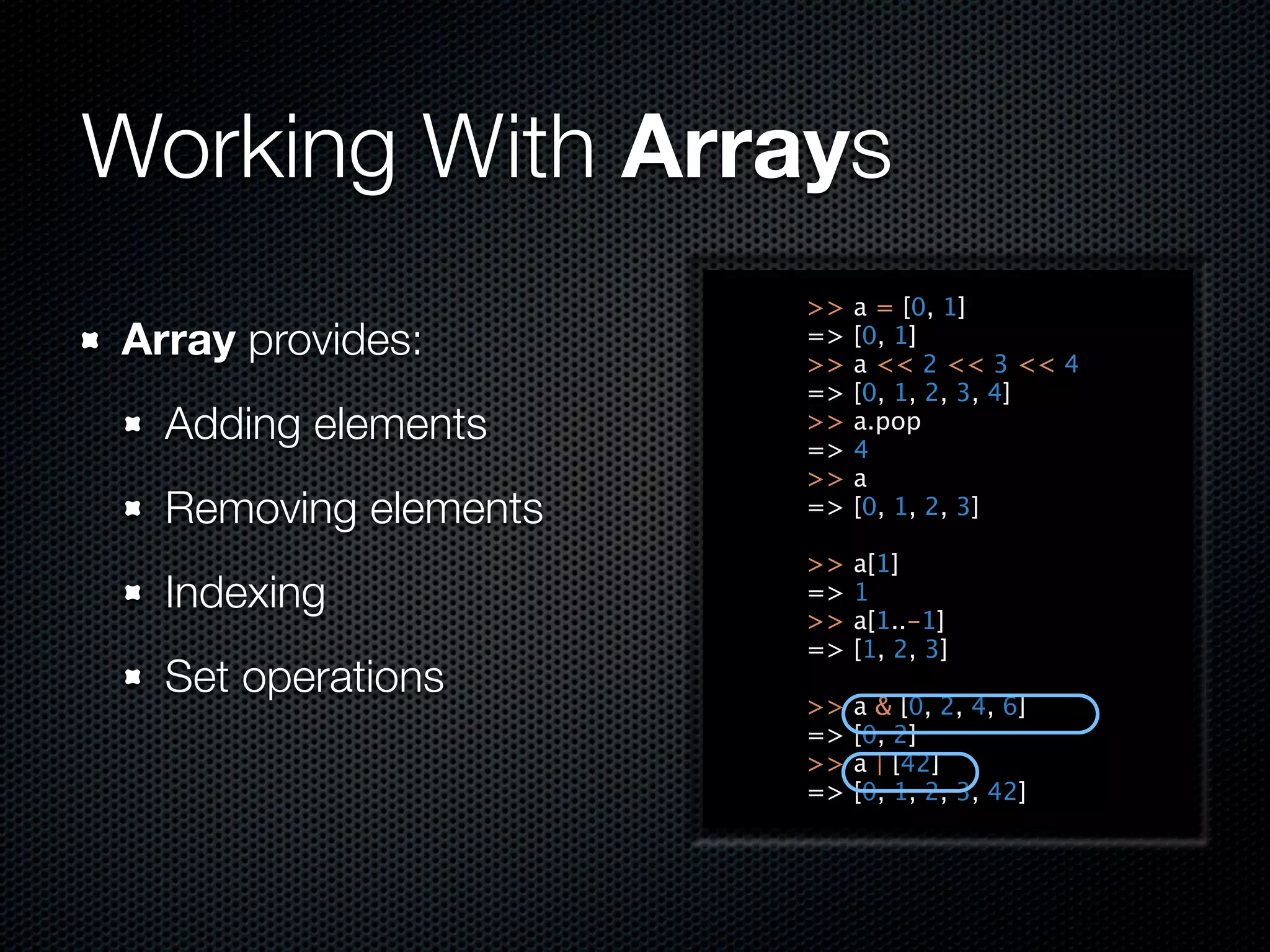 Working With Arrays
                      >>   a = [0, 1]
Array provides:       =>
                      >>
                           [0, 1]
                           a << 2 << 3 << 4
                      =>   [0, 1, 2, 3, 4]
  Adding elements     >>
                      =>
                           a.pop
                           4
                      >>   a
  Removing elements   =>   [0, 1, 2, 3]

                      >>   a[1]
  Indexing            =>
                      >>
                           1
                           a[1..-1]
                      =>   [1, 2, 3]
  Set operations
                      >>   a & [0, 2, 4, 6]
                      =>   [0, 2]
                      >>   a | [42]
                      =>   [0, 1, 2, 3, 42]
 