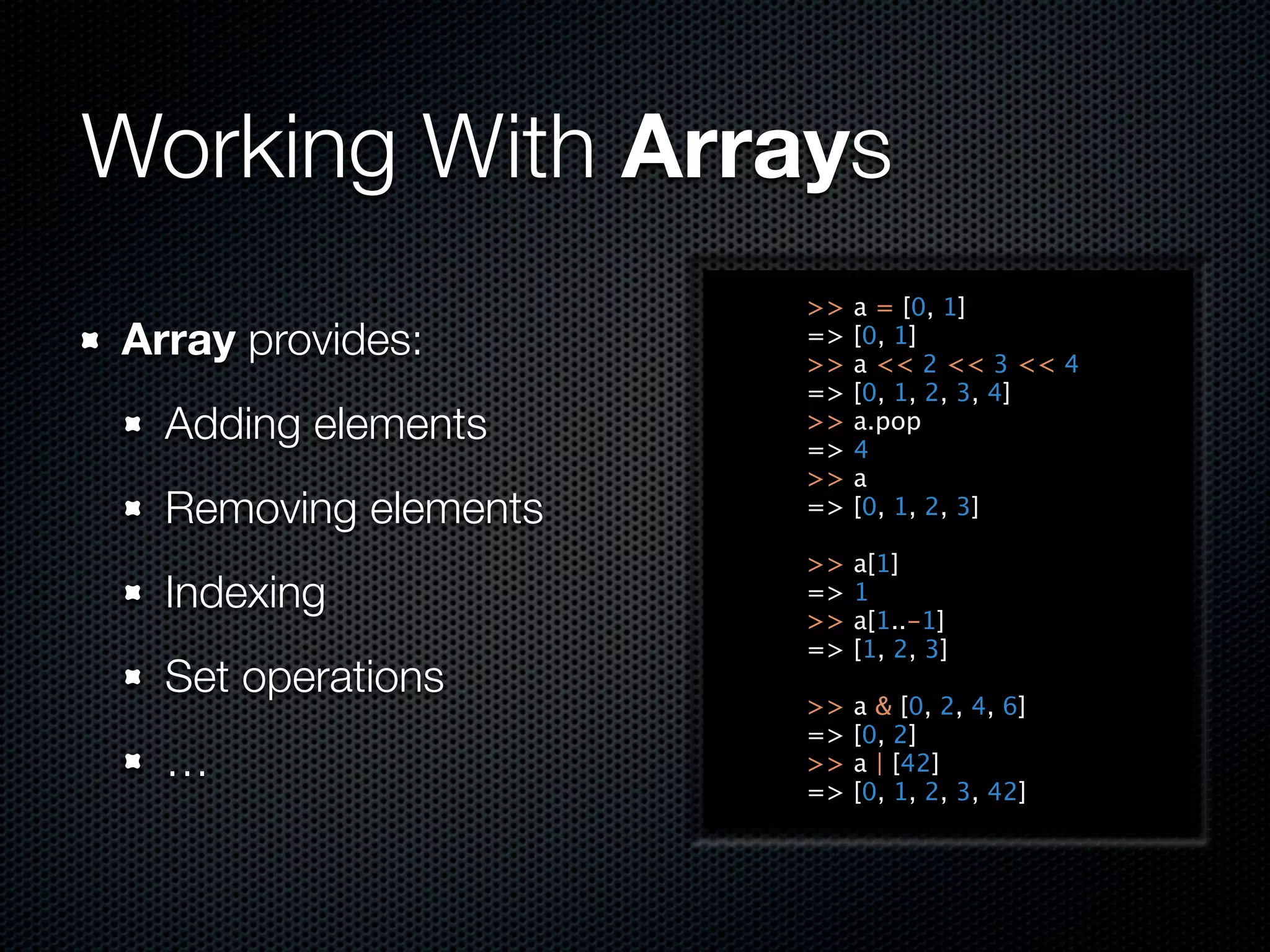 Working With Arrays
                      >>   a = [0, 1]
Array provides:       =>
                      >>
                           [0, 1]
                           a << 2 << 3 << 4
                      =>   [0, 1, 2, 3, 4]
  Adding elements     >>
                      =>
                           a.pop
                           4
                      >>   a
  Removing elements   =>   [0, 1, 2, 3]

                      >>   a[1]
  Indexing            =>
                      >>
                           1
                           a[1..-1]
                      =>   [1, 2, 3]
  Set operations
                      >>   a & [0, 2, 4, 6]
                      =>   [0, 2]
  …                   >>   a | [42]
                      =>   [0, 1, 2, 3, 42]
 