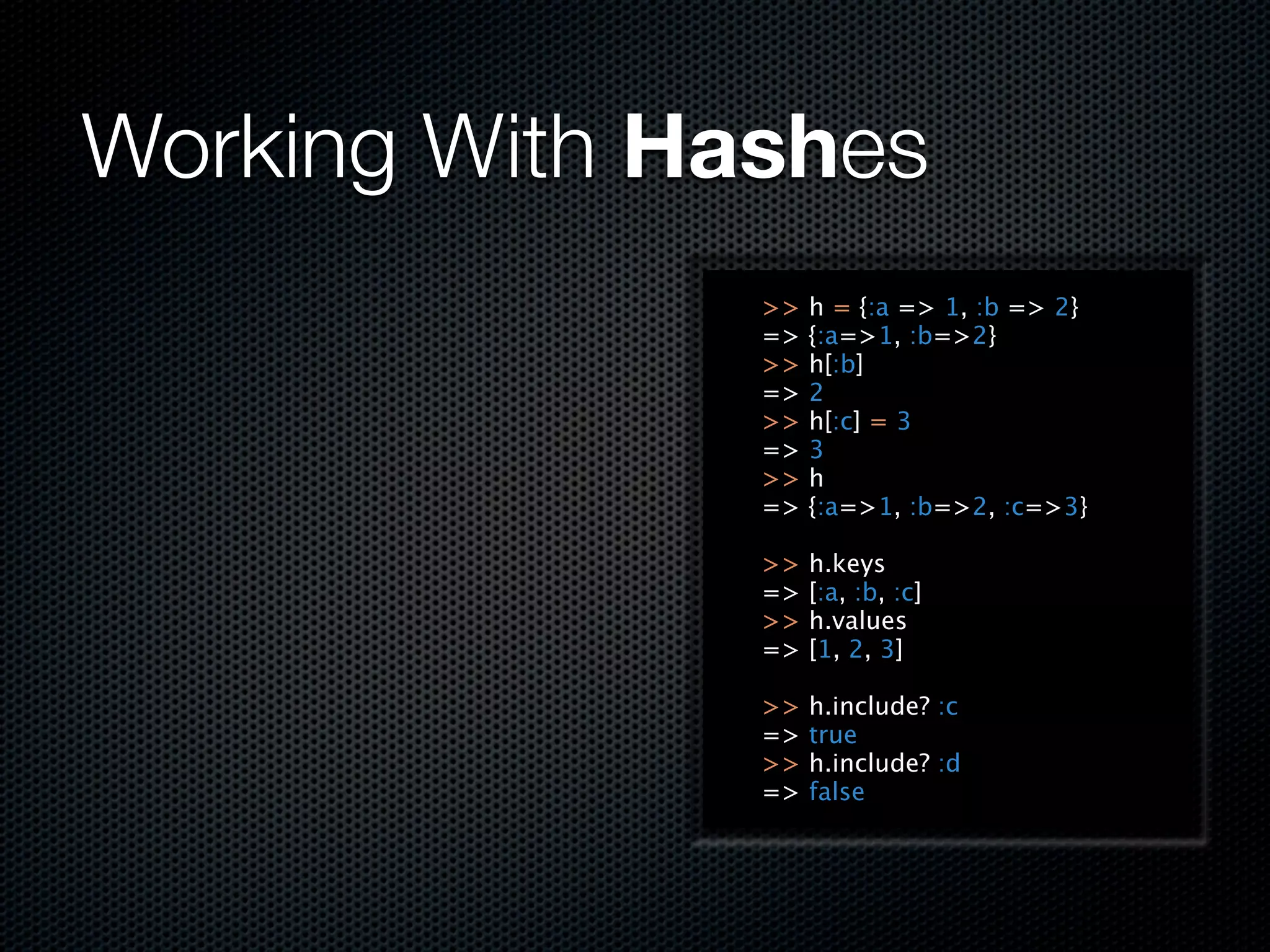 Working With Hashes
               >>   h = {:a => 1, :b => 2}
               =>   {:a=>1, :b=>2}
               >>   h[:b]
               =>   2
               >>   h[:c] = 3
               =>   3
               >>   h
               =>   {:a=>1, :b=>2, :c=>3}

               >>   h.keys
               =>   [:a, :b, :c]
               >>   h.values
               =>   [1, 2, 3]

               >>   h.include? :c
               =>   true
               >>   h.include? :d
               =>   false
 