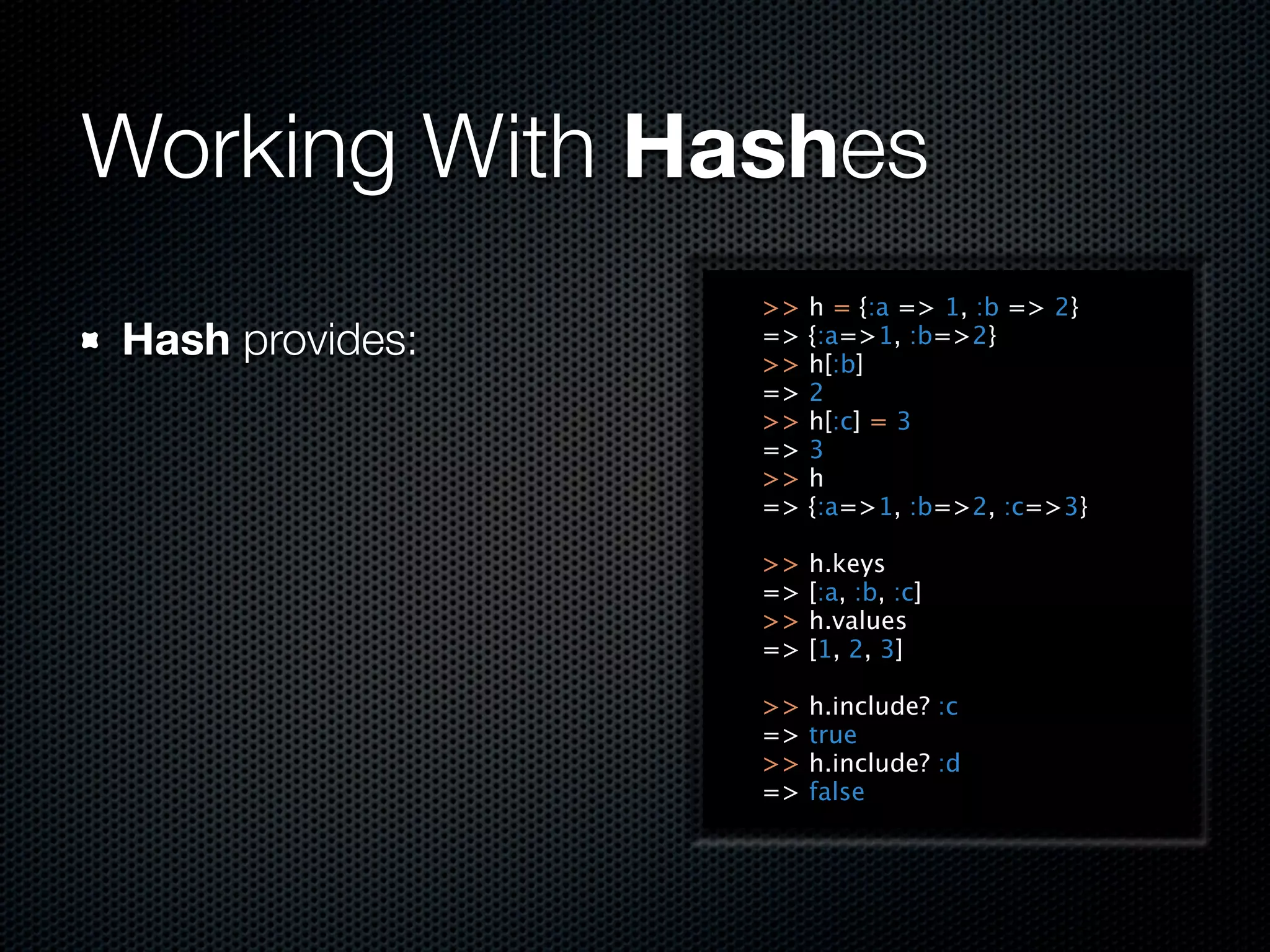 Working With Hashes
                 >>   h = {:a => 1, :b => 2}
Hash provides:   =>
                 >>
                      {:a=>1, :b=>2}
                      h[:b]
                 =>   2
                 >>   h[:c] = 3
                 =>   3
                 >>   h
                 =>   {:a=>1, :b=>2, :c=>3}

                 >>   h.keys
                 =>   [:a, :b, :c]
                 >>   h.values
                 =>   [1, 2, 3]

                 >>   h.include? :c
                 =>   true
                 >>   h.include? :d
                 =>   false
 