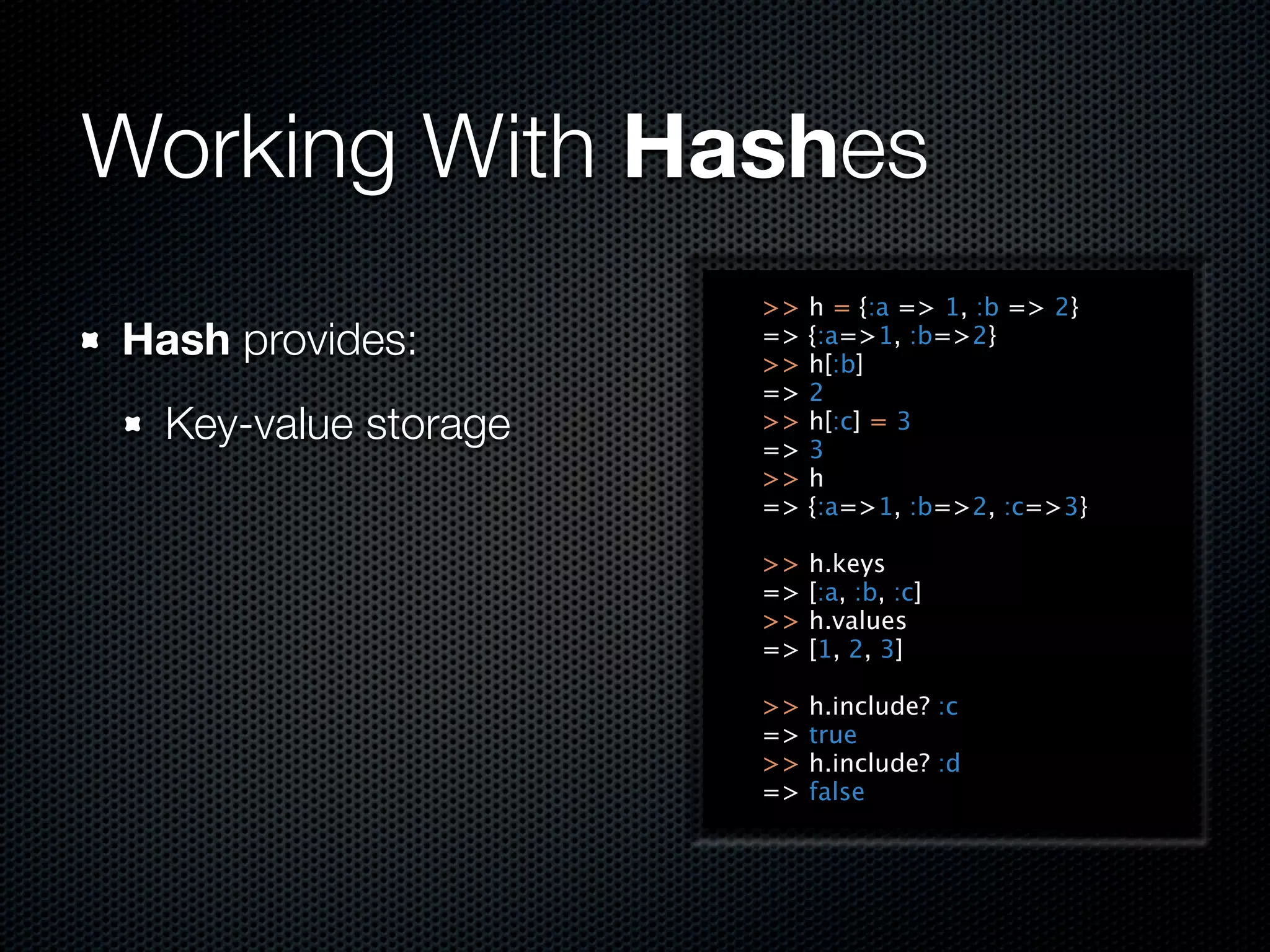 Working With Hashes
                      >>   h = {:a => 1, :b => 2}
Hash provides:        =>
                      >>
                           {:a=>1, :b=>2}
                           h[:b]
                      =>   2
  Key-value storage   >>
                      =>
                           h[:c] = 3
                           3
                      >>   h
                      =>   {:a=>1, :b=>2, :c=>3}

                      >>   h.keys
                      =>   [:a, :b, :c]
                      >>   h.values
                      =>   [1, 2, 3]

                      >>   h.include? :c
                      =>   true
                      >>   h.include? :d
                      =>   false
 