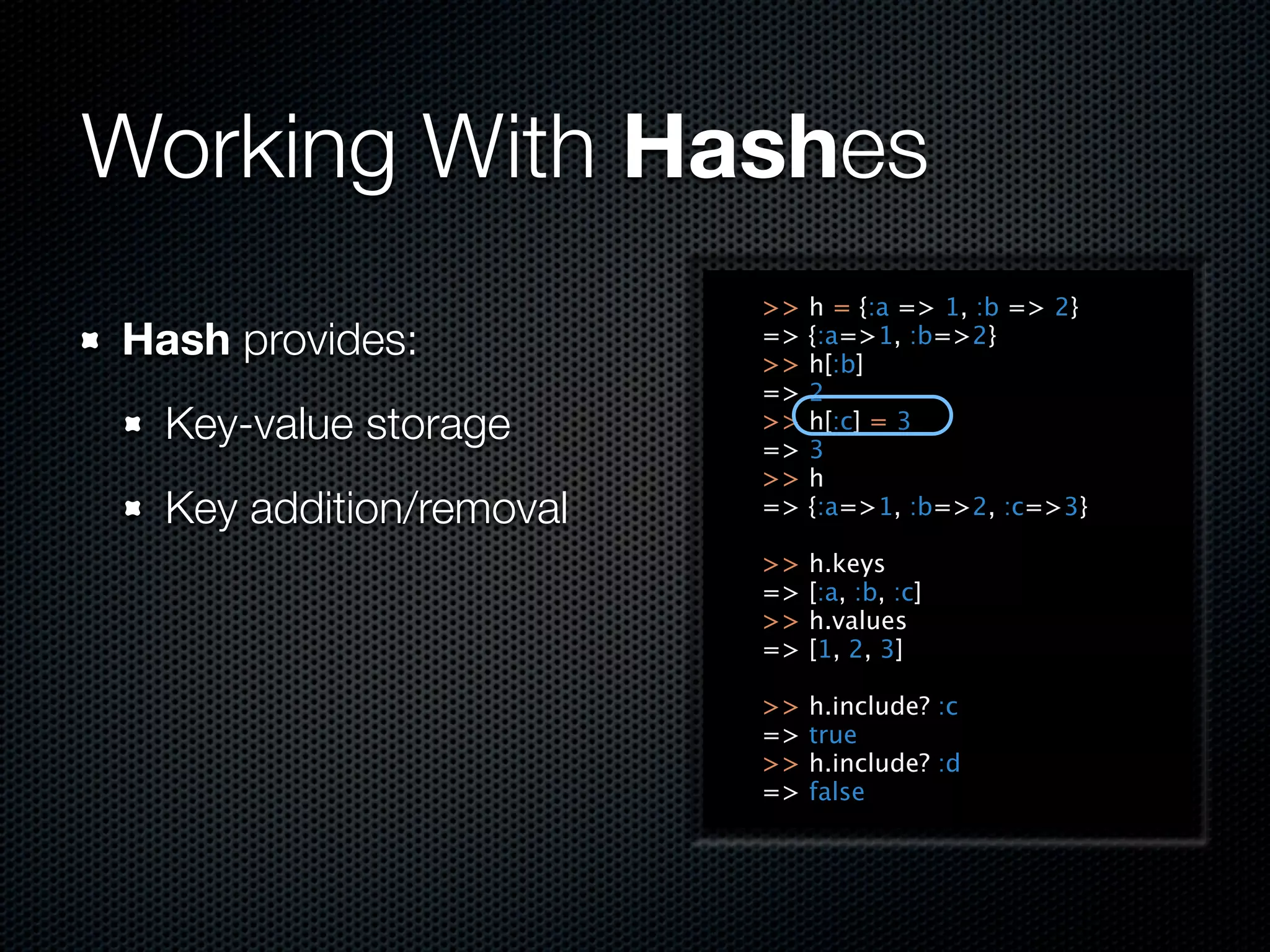 Working With Hashes
                         >>   h = {:a => 1, :b => 2}
Hash provides:           =>
                         >>
                              {:a=>1, :b=>2}
                              h[:b]
                         =>   2
  Key-value storage      >>
                         =>
                              h[:c] = 3
                              3
                         >>   h
  Key addition/removal   =>   {:a=>1, :b=>2, :c=>3}

                         >>   h.keys
                         =>   [:a, :b, :c]
                         >>   h.values
                         =>   [1, 2, 3]

                         >>   h.include? :c
                         =>   true
                         >>   h.include? :d
                         =>   false
 