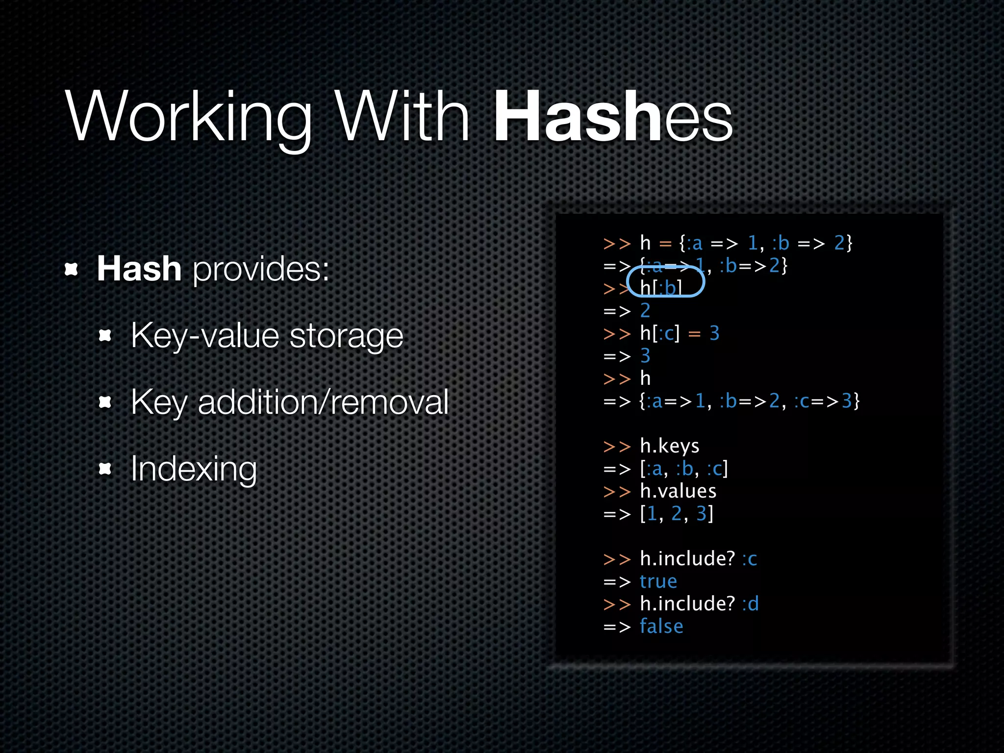 Working With Hashes
                         >>   h = {:a => 1, :b => 2}
Hash provides:           =>
                         >>
                              {:a=>1, :b=>2}
                              h[:b]
                         =>   2
  Key-value storage      >>
                         =>
                              h[:c] = 3
                              3
                         >>   h
  Key addition/removal   =>   {:a=>1, :b=>2, :c=>3}

                         >>   h.keys
  Indexing               =>
                         >>
                              [:a, :b, :c]
                              h.values
                         =>   [1, 2, 3]

                         >>   h.include? :c
                         =>   true
                         >>   h.include? :d
                         =>   false
 