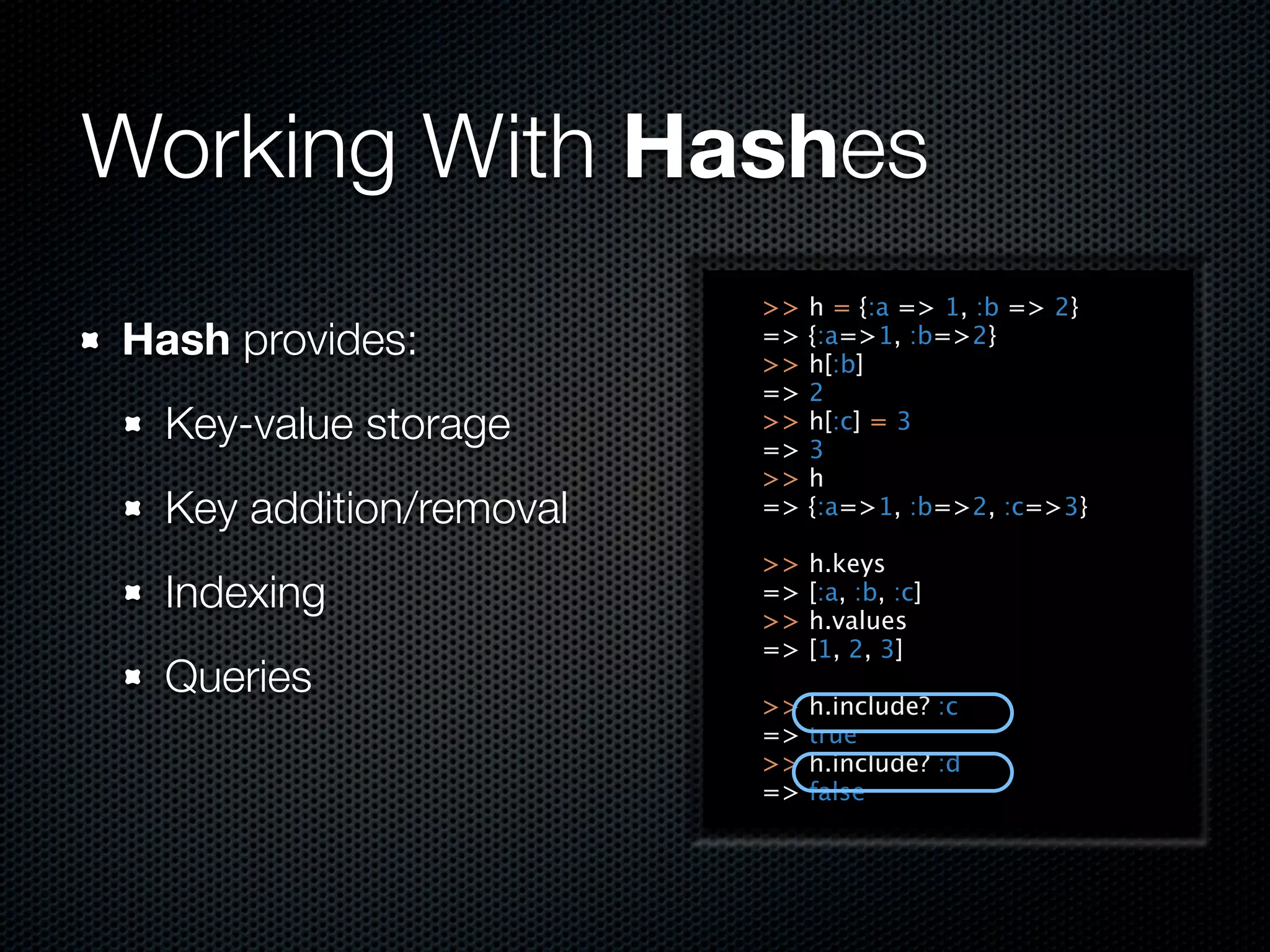 Working With Hashes
                         >>   h = {:a => 1, :b => 2}
Hash provides:           =>
                         >>
                              {:a=>1, :b=>2}
                              h[:b]
                         =>   2
  Key-value storage      >>
                         =>
                              h[:c] = 3
                              3
                         >>   h
  Key addition/removal   =>   {:a=>1, :b=>2, :c=>3}

                         >>   h.keys
  Indexing               =>
                         >>
                              [:a, :b, :c]
                              h.values
                         =>   [1, 2, 3]
  Queries
                         >>   h.include? :c
                         =>   true
                         >>   h.include? :d
                         =>   false
 