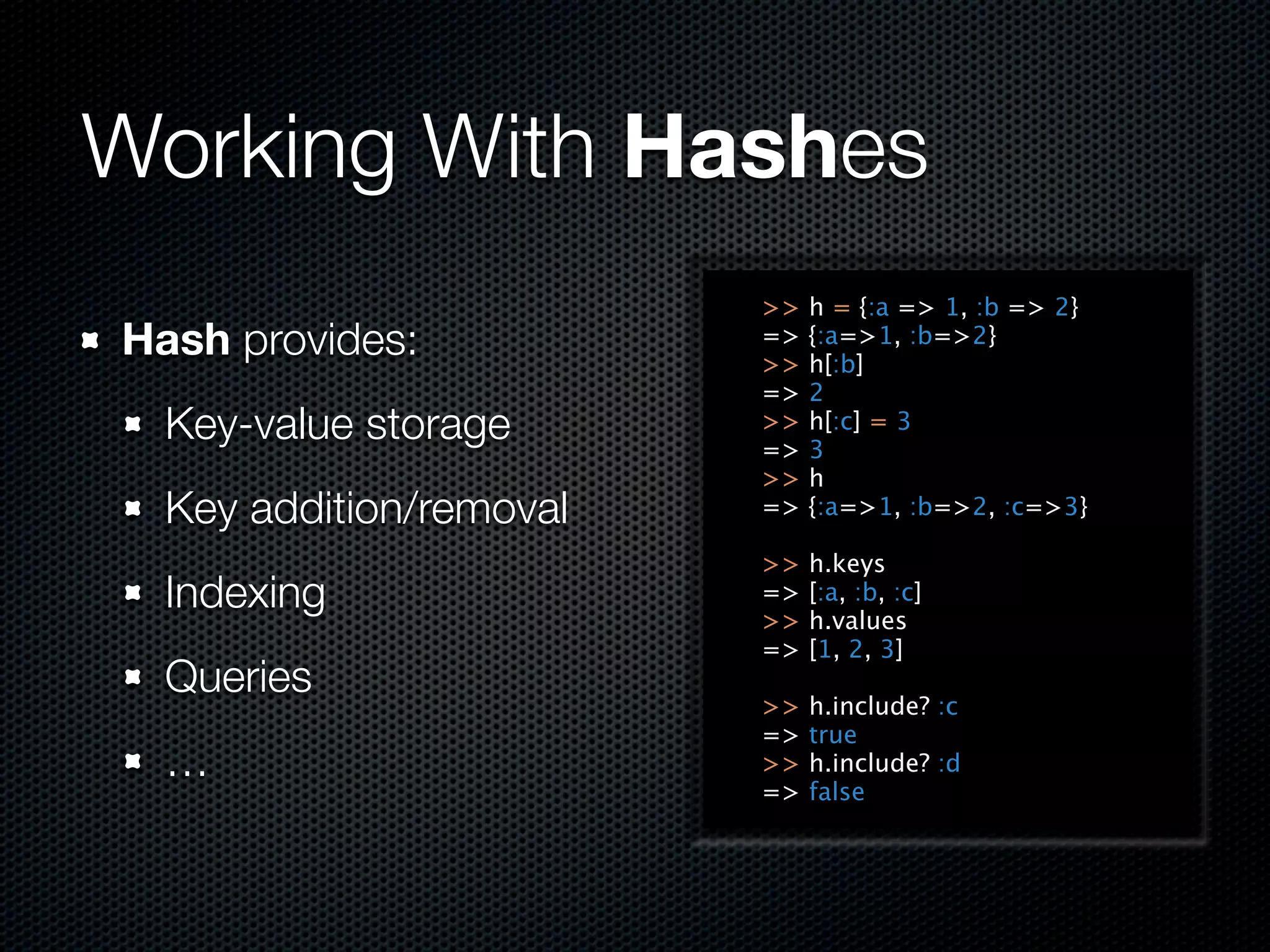 Working With Hashes
                         >>   h = {:a => 1, :b => 2}
Hash provides:           =>
                         >>
                              {:a=>1, :b=>2}
                              h[:b]
                         =>   2
  Key-value storage      >>
                         =>
                              h[:c] = 3
                              3
                         >>   h
  Key addition/removal   =>   {:a=>1, :b=>2, :c=>3}

                         >>   h.keys
  Indexing               =>
                         >>
                              [:a, :b, :c]
                              h.values
                         =>   [1, 2, 3]
  Queries
                         >>   h.include? :c
                         =>   true
  …                      >>   h.include? :d
                         =>   false
 