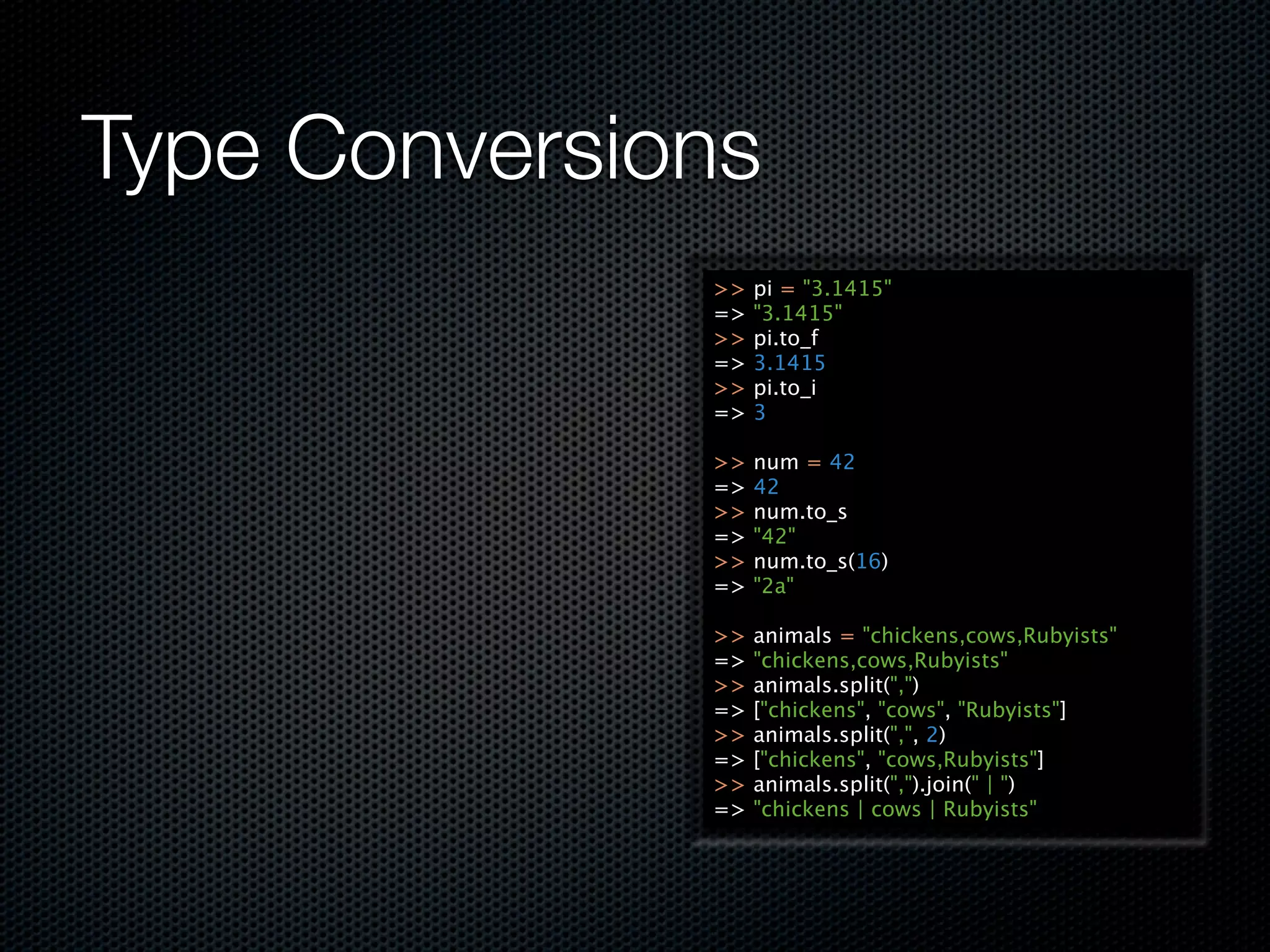 Type Conversions
              >>   pi = "3.1415"
              =>   "3.1415"
              >>   pi.to_f
              =>   3.1415
              >>   pi.to_i
              =>   3

              >>   num = 42
              =>   42
              >>   num.to_s
              =>   "42"
              >>   num.to_s(16)
              =>   "2a"

              >>   animals = "chickens,cows,Rubyists"
              =>   "chickens,cows,Rubyists"
              >>   animals.split(",")
              =>   ["chickens", "cows", "Rubyists"]
              >>   animals.split(",", 2)
              =>   ["chickens", "cows,Rubyists"]
              >>   animals.split(",").join(" | ")
              =>   "chickens | cows | Rubyists"
 